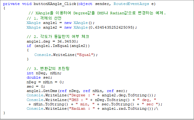 private void buttonXAngle_Click(object sender, RoutedEventArgs e)
{
// XAngle ̿Ͽ Degree DMS Radian ϴ .
            // 1. ü 
            XAngle angle1 = new XAngle();
            XAngle angle2 = new XAngle(0.6345435252625095);

            // 2.    üũ
            angle1.deg = 36.34530;
            if (angle1.IsEqual(angle2))
            {
                Console.WriteLine("Equal");
            }

            // 3. ȯ 
            int nDeg, nMin;
            double sec;
            nDeg = nMin = 0;
            sec = 0;
            angle1.GetDms(ref nDeg, ref nMin, ref sec);
            Console.WriteLine("Degree : " + angle2.deg.ToString());
            Console.WriteLine("DMS : " + nDeg.ToString() + " deg, " 
+ nMin.ToString() + " min, " + sec.ToString() + " sec ");
            Console.WriteLine("Radian : " + angle1.rad.ToString());\
}
