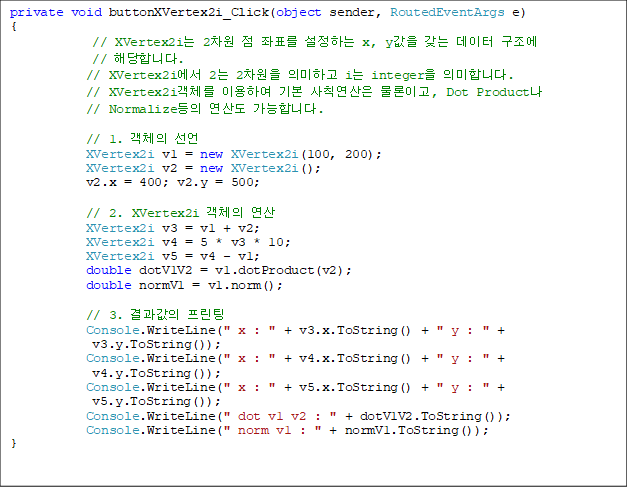 private void buttonXVertex2i_Click(object sender, RoutedEventArgs e)
{
// XVertex2i 2  ǥ ϴ x, y   
// شմϴ.
            // XVertex2i 2 2 ǹϰ i integer ǹմϴ.
            // XVertex2iü ̿Ͽ ⺻ Ģ ̰, Dot Product
// Normalize 굵 մϴ.

            // 1. ü 
            XVertex2i v1 = new XVertex2i(100, 200);
            XVertex2i v2 = new XVertex2i();
            v2.x = 400; v2.y = 500;

            // 2. XVertex2i ü 
            XVertex2i v3 = v1 + v2;
            XVertex2i v4 = 5 * v3 * 10;
            XVertex2i v5 = v4 - v1;
            double dotV1V2 = v1.dotProduct(v2);
            double normV1 = v1.norm();

            // 3.  
            Console.WriteLine(" x : " + v3.x.ToString() + " y : " +
v3.y.ToString());
            Console.WriteLine(" x : " + v4.x.ToString() + " y : " +
 v4.y.ToString());
            Console.WriteLine(" x : " + v5.x.ToString() + " y : " +
 v5.y.ToString());
            Console.WriteLine(" dot v1 v2 : " + dotV1V2.ToString());
            Console.WriteLine(" norm v1 : " + normV1.ToString());
}
