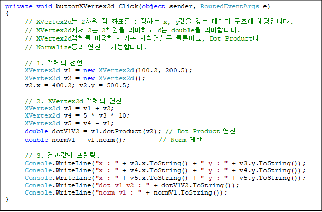 private void buttonXVertex2d_Click(object sender, RoutedEventArgs e)
{
// XVertex2d 2  ǥ ϴ x, y    شմϴ.
      // XVertex2d 2 2 ǹϰ d double ǹմϴ.
      // XVertex2dü ̿Ͽ ⺻ Ģ ̰, Dot Product
      // Normalize 굵 մϴ.

      // 1. ü 
      XVertex2d v1 = new XVertex2d(100.2, 200.5);
      XVertex2d v2 = new XVertex2d();
      v2.x = 400.2; v2.y = 500.5;

      // 2. XVertex2d ü 
      XVertex2d v3 = v1 + v2;
      XVertex2d v4 = 5 * v3 * 10;
      XVertex2d v5 = v4 - v1;
      double dotV1V2 = v1.dotProduct(v2); // Dot Product 
      double normV1 = v1.norm();          // Norm 

      // 3.  .
      Console.WriteLine("x : " + v3.x.ToString() + " y : " + v3.y.ToString());
      Console.WriteLine("x : " + v4.x.ToString() + " y : " + v4.y.ToString());
      Console.WriteLine("x : " + v5.x.ToString() + " y : " + v5.y.ToString());
      Console.WriteLine("dot v1 v2 : " + dotV1V2.ToString());
      Console.WriteLine("norm v1 : " + normV1.ToString());
}
