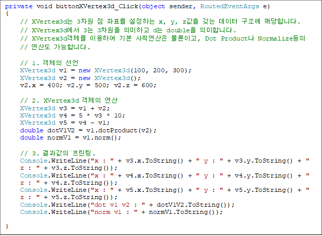 private void buttonXVertex3d_Click(object sender, RoutedEventArgs e)
{
// XVertex3d 3  ǥ ϴ x, y, z    شմϴ.
// XVertex3d 3 3 ǹϰ d double ǹմϴ.
// XVertex3dü ̿Ͽ ⺻ Ģ ̰, Dot Product Normalize 
// 굵 մϴ.

// 1. ü 
XVertex3d v1 = new XVertex3d(100, 200, 300);
XVertex3d v2 = new XVertex3d();
v2.x = 400; v2.y = 500; v2.z = 600;

// 2. XVertex3d ü 
XVertex3d v3 = v1 + v2;
XVertex3d v4 = 5 * v3 * 10;
XVertex3d v5 = v4 - v1;
double dotV1V2 = v1.dotProduct(v2);
double normV1 = v1.norm();

// 3.  .
Console.WriteLine("x : " + v3.x.ToString() + " y : " + v3.y.ToString() + " z : " + v3.z.ToString());
Console.WriteLine("x : " + v4.x.ToString() + " y : " + v4.y.ToString() + " z : " + v4.z.ToString());
Console.WriteLine("x : " + v5.x.ToString() + " y : " + v5.y.ToString() + " z : " + v5.z.ToString());
Console.WriteLine("dot v1 v2 : " + dotV1V2.ToString());
Console.WriteLine("norm v1 : " + normV1.ToString());

}
