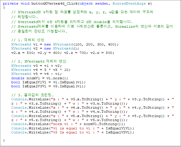 private void buttonXVertex4d_Click(object sender, RoutedEventArgs e)
{
// XVertex4d 4  ǥ ϴ x, y, z, w    
// شմϴ.
// Xvertex4d 4 4 ǹϰ d double ǹմϴ.
// Xvertex4dü ̿Ͽ ⺻ Ģ ̰, Normalize   
//  Ǵܵ մϴ.

// 1. ü 
XVertex4d v1 = new XVertex4d(100, 200, 300, 400);
XVertex4d v2 = new XVertex4d();
v2.x = 500; v2.y = 600; v2.z = 700; v2.w = 800;

// 2. XVertex4d ü 
XVertex4d v3 = v1 + v2;
XVertex4d v4 = 5 * v3 * 10;
XVertex4d v5 = v4 - v1;
double normV1 = v1.norm();
bool IsEqualV1V1 = v1.IsEqual(v1);
bool IsEqualV3V1 = v3.IsEqual(v1);

// 3.  .
Console.WriteLine("x : " + v3.x.ToString() + " y : " + v3.y.ToString() + " z : " + v3.z.ToString() + " w : " + v3.w.ToString());
Console.WriteLine("x : " + v4.x.ToString() + " y : " + v4.y.ToString() + " z : " + v4.z.ToString() + " w : " + v4.w.ToString());
Console.WriteLine("x : " + v5.x.ToString() + " y : " + v5.y.ToString() + " z : " + v5.z.ToString() + " w : " + v5.w.ToString());
Console.WriteLine("norm v1 : " + normV1.ToString());
Console.WriteLine("v1 is equal to v1 : " + IsEqualV1V1);
Console.WriteLine("v3 Is equal to v1 : " + IsEqualV3V1);

}
