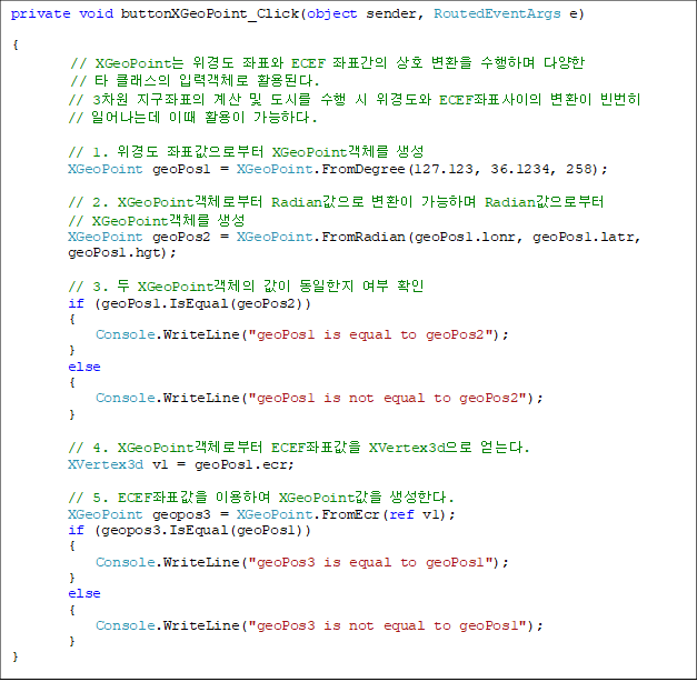 private void buttonXGeoPoint_Click(object sender, RoutedEventArgs e)

{
// XGeoPoint 浵 ǥ ECEF ǥ ȣ ȯ ϸ پ 
// Ÿ Ŭ Է°ü Ȱȴ.
        // 3 ǥ   ø   浵 ECEFǥ ȯ  
// Ͼµ ̶ Ȱ ϴ.

       // 1. 浵 ǥκ XGeoPointü 
        XGeoPoint geoPos1 = XGeoPoint.FromDegree(127.123, 36.1234, 258);

        // 2. XGeoPointüκ Radian ȯ ϸ Radianκ 
// XGeoPointü 
        XGeoPoint geoPos2 = XGeoPoint.FromRadian(geoPos1.lonr, geoPos1.latr, 
geoPos1.hgt);

        // 3.  XGeoPointü    Ȯ
        if (geoPos1.IsEqual(geoPos2))
        {
            Console.WriteLine("geoPos1 is equal to geoPos2");
        }
        else
        {
            Console.WriteLine("geoPos1 is not equal to geoPos2");
        }

        // 4. XGeoPointüκ ECEFǥ XVertex3d ´.
        XVertex3d v1 = geoPos1.ecr;

        // 5. ECEFǥ ̿Ͽ XGeoPoint Ѵ. 
        XGeoPoint geopos3 = XGeoPoint.FromEcr(ref v1);
        if (geopos3.IsEqual(geoPos1))
        {
            Console.WriteLine("geoPos3 is equal to geoPos1");
        }
        else
        {
            Console.WriteLine("geoPos3 is not equal to geoPos1");
        }
}

