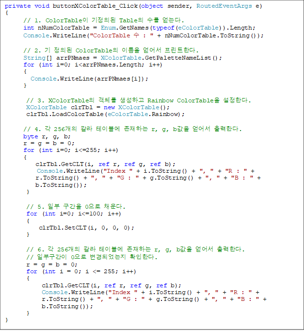 private void buttonXColorTable_Click(object sender, RoutedEventArgs e)
{
// 1. ColorTable ǵ Table  ´.
      int nNumColorTable = Enum.GetNames(typeof(eColorTable)).Length;
      Console.WriteLine("ColorTable  : " + nNumColorTable.ToString());

      // 2.  ǵ ColorTable ̸  ƮѴ.
      String[] arrPNmaes = XColorTable.GetPaletteNameList();
      for (int i=0; i<arrPNmaes.Length; i++)
      {
      	Console.WriteLine(arrPNmaes[i]);
      }
        
       // 3. XColorTable ü ϰ Rainbow ColorTable Ѵ. 
       XColorTable clrTbl = new XColorTable();
       clrTbl.LoadColorTable(eColorTable.Rainbow);

      // 4.  256 Į ̺ ϴ r, g, b  Ѵ.
      byte r, g, b;
      r = g = b = 0;
      for (int i=0; i<=255; i++)
      {
          clrTbl.GetCLT(i, ref r, ref g, ref b);
      	  Console.WriteLine("Index " + i.ToString() + ", " + "R : " + 
r.ToString() + ", " + "G : " + g.ToString() + ", " + "B : " +
 b.ToString());
       }
            
       // 5. Ϻ  0 ä.
       for (int i=0; i<=100; i++)
       {
           clrTbl.SetCLT(i, 0, 0, 0);
      }

       // 6.  256 Į ̺ ϴ r, g, b  Ѵ.
// Ϻα 0 Ǿ ȮѴ.
       r = g = b = 0;
       for (int i = 0; i <= 255; i++)
       {
            clrTbl.GetCLT(i, ref r, ref g, ref b);
            Console.WriteLine("Index " + i.ToString() + ", " + "R : " +
 r.ToString() + ", " + "G : " + g.ToString() + ", " + "B : " +
 b.ToString());
       }
}

