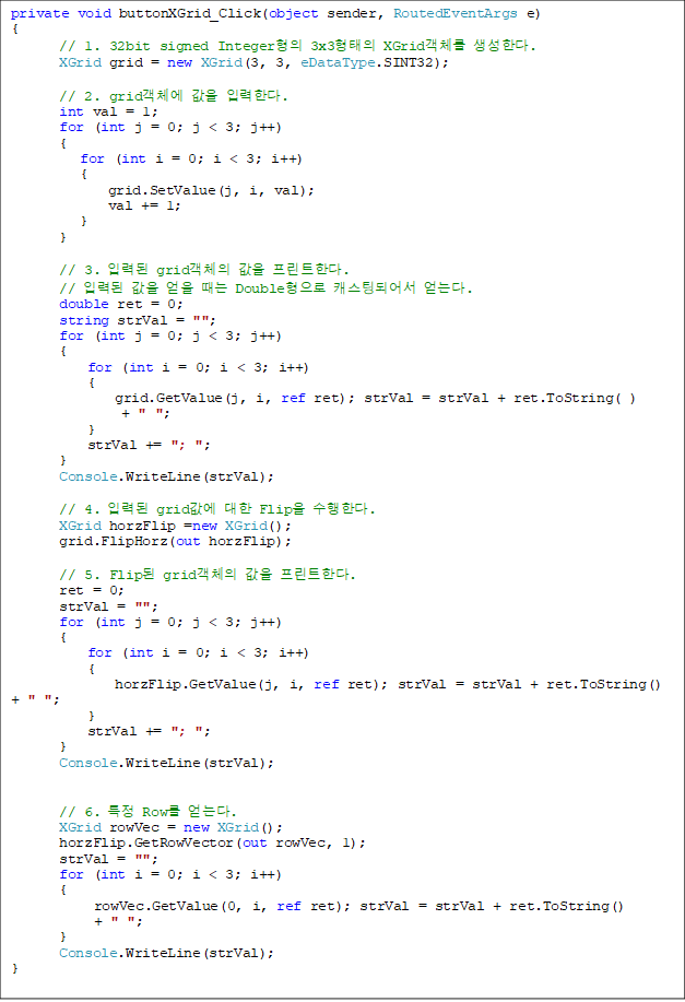 private void buttonXGrid_Click(object sender, RoutedEventArgs e)
{
// 1. 32bit signed Integer 3x3 XGridü Ѵ. 
       XGrid grid = new XGrid(3, 3, eDataType.SINT32);

       // 2. gridü  ԷѴ.
       int val = 1;
       for (int j = 0; j < 3; j++)
       {
          for (int i = 0; i < 3; i++)
          {
              grid.SetValue(j, i, val);
              val += 1;
          }
       }

       // 3. Էµ gridü  ƮѴ.
       // Էµ    Double ĳõǾ ´.
       double ret = 0;
       string strVal = "";
       for (int j = 0; j < 3; j++)
       {
           for (int i = 0; i < 3; i++)
           {
               grid.GetValue(j, i, ref ret); strVal = strVal + ret.ToString( ) 
+ " ";
           }
           strVal += "; ";
       }
       Console.WriteLine(strVal);

       // 4. Էµ grid  Flip Ѵ. 
       XGrid horzFlip =new XGrid();
       grid.FlipHorz(out horzFlip);

       // 5. Flip gridü  ƮѴ.
       ret = 0;
       strVal = "";
       for (int j = 0; j < 3; j++)
       {
           for (int i = 0; i < 3; i++)
           {
               horzFlip.GetValue(j, i, ref ret); strVal = strVal + ret.ToString() + " ";
           }
           strVal += "; ";
       }
       Console.WriteLine(strVal);


       // 6. Ư Row ´.
       XGrid rowVec = new XGrid();
       horzFlip.GetRowVector(out rowVec, 1);
       strVal = "";
       for (int i = 0; i < 3; i++)
       {
            rowVec.GetValue(0, i, ref ret); strVal = strVal + ret.ToString() 
+ " ";
       }
       Console.WriteLine(strVal);
}

