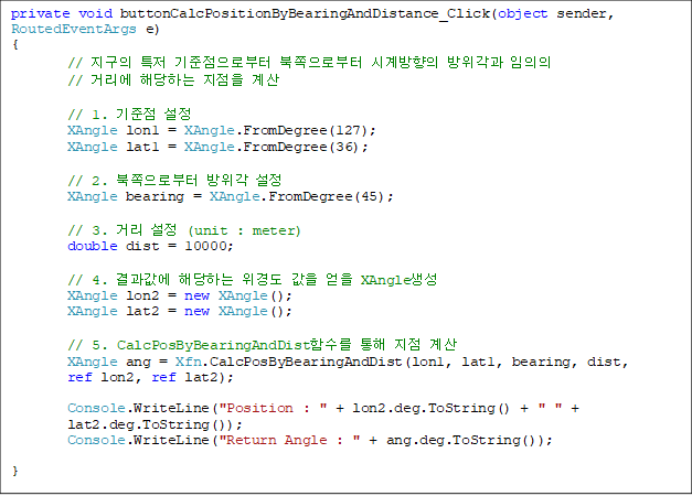 private void buttonCalcPositionByBearingAndDistance_Click(object sender, RoutedEventArgs e)
{
        //  Ư κ κ ð  
// Ÿ شϴ  

        // 1.  
        XAngle lon1 = XAngle.FromDegree(127);
        XAngle lat1 = XAngle.FromDegree(36);

        // 2. κ  
        XAngle bearing = XAngle.FromDegree(45);

        // 3. Ÿ  (unit : meter)
        double dist = 10000;

        // 4.  شϴ 浵   XAngle
        XAngle lon2 = new XAngle();
        XAngle lat2 = new XAngle();

        // 5. CalcPosByBearingAndDistԼ   
        XAngle ang = Xfn.CalcPosByBearingAndDist(lon1, lat1, bearing, dist,
ref lon2, ref lat2);

        Console.WriteLine("Position : " + lon2.deg.ToString() + " " + 
lat2.deg.ToString());
        Console.WriteLine("Return Angle : " + ang.deg.ToString());

}
