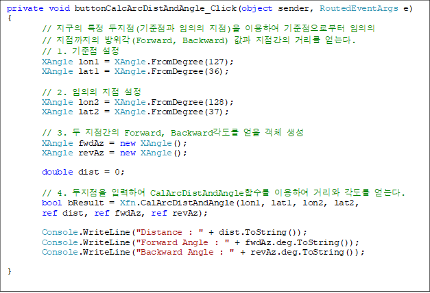 private void buttonCalcArcDistAndAngle_Click(object sender, RoutedEventArgs e)
{
        //  Ư (  ) ̿Ͽ κ 
//  (Forward, Backward)   Ÿ ´.
        // 1.  
        XAngle lon1 = XAngle.FromDegree(127);
        XAngle lat1 = XAngle.FromDegree(36);

        // 2.   
        XAngle lon2 = XAngle.FromDegree(128);
        XAngle lat2 = XAngle.FromDegree(37);

        // 3.   Forward, Backward  ü 
        XAngle fwdAz = new XAngle();
        XAngle revAz = new XAngle();

        double dist = 0;

        // 4.  ԷϿ CalArcDistAndAngleԼ ̿Ͽ Ÿ  ´.
        bool bResult = Xfn.CalArcDistAndAngle(lon1, lat1, lon2, lat2, 
ref dist, ref fwdAz, ref revAz);

        Console.WriteLine("Distance : " + dist.ToString());
        Console.WriteLine("Forward Angle : " + fwdAz.deg.ToString());
        Console.WriteLine("Backward Angle : " + revAz.deg.ToString());

}
