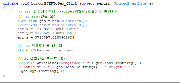 private void buttonECEFToGeo_Click (object sender, RoutedEventArgs e)
{
// ECEFǥκ Lat/Lon(浵)ǥ ȯϱ
        //  1. ECEF 
        XGeoPoint geo = new XGeoPoint();
        XVertex3d ecr = new XVertex3d();
        ecr.x = -3109559.9281960232;
        ecr.y = 4126525.4002308655;
        ecr.z = 3728897.0180901629;

//  2. 浵 ´
Xfn.EcrToGeo(ecr, ref geo);

// 3.  ƮѴ.
Console.WriteLine("Longitude : " + geo.lond.ToString() + 
" Latitude : " + geo.latd.ToString() + " Height : " +
 geo.hgt.ToString());
}

