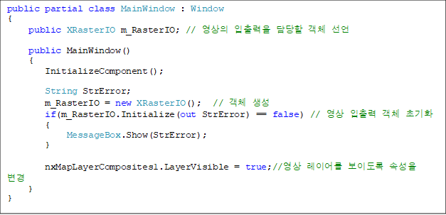 public partial class MainWindow : Window
{
    public XRasterIO m_RasterIO; //    ü 
        
    public MainWindow()
    {
       InitializeComponent();

       String StrError;
       m_RasterIO = new XRasterIO();  // ü 
       if(m_RasterIO.Initialize(out StrError) == false) //   ü ʱȭ
       {
           MessageBox.Show(StrError);
       }

       nxMapLayerComposites1.LayerVisible = true;// ̾ ̵ Ӽ 
   }
}
