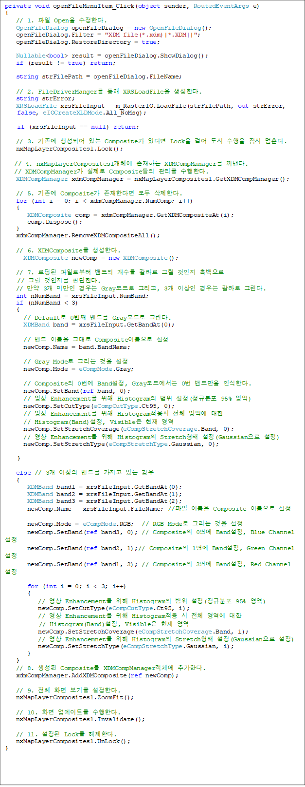 private void openFileMenuItem_Click(object sender, RoutedEventArgs e)
{
   // 1.  Open Ѵ.
   OpenFileDialog openFileDialog = new OpenFileDialog();
   openFileDialog.Filter = "XDM file(*.xdm)|*.XDM||";
   openFileDialog.RestoreDirectory = true;

   Nullable<bool> result = openFileDialog.ShowDialog();       
   if (result != true) return;
            
   string strFilePath = openFileDialog.FileName;

   // 2. FileDriverManger  XRSLoadFile Ѵ.
   string strError;
   XRSLoadFile xrsFileInput = m_RasterIO.LoadFile(strFilePath, out strError,
false, eIOCreateXLDMode.All_NoMsg);
    
if (xrsFileInput == null) return;

   // 3.  Ǿ ִ Composite ִٸ Lock ɾ    .
   nxMapLayerComposites1.Lock();

// 4. nxMapLayerComposites1ü ϴ XDMCompManager .
// XDMCompManager  Composite  Ѵ.
   XDMCompManager xdmCompManager = nxMapLayerComposites1.GetXDMCompManager();

   // 5.  Composite Ѵٸ  Ѵ.
   for (int i = 0; i < xdmCompManager.NumComp; i++)
   {
      XDMComposite comp = xdmCompManager.GetXDMCompositeAt(i);
      comp.Dispose();
   }
   xdmCompManager.RemoveXDMCompositeAll();

   // 6. XDMComposite Ѵ.
     XDMComposite newComp = new XDMComposite();

   // 7. ε Ϸκ   Į ׸   
// ׸  ǴѴ.
   //  3 ̸  Gray ׸, 3 ̻  Į ׸.
   int nNumBand = xrsFileInput.NumBand;
   if (nNumBand < 3)
   {
     // Default 0° 带 Gray ׸. 
     XDMBand band = xrsFileInput.GetBandAt(0);

     //  ̸ ״ Composite̸ 
     newComp.Name = band.BandName;

     // Gray Mode ׸  
     newComp.Mode = eCompMode.Gray;

     // Composite 0 Band, Gray忡 0 常 νѴ. 
     newComp.SetBand(ref band, 0);
     //  Enhancement  Histogram  (Ժ 95% )
     newComp.SetCutType(eCompCutType.Ct95, 0);
     //  Enhancement  Histogram ü    
// Histogram(Band), Visible  
     newComp.SetStretchCoverage(eCompStretchCoverage.Band, 0);
     //  Enhancement  Histogram Stretch (Gaussian )
     newComp.SetStretchType(eCompStretchType.Gaussian, 0);
      
}

   else // 3 ̻ 带  ִ 
   {
      XDMBand band1 = xrsFileInput.GetBandAt(0);
      XDMBand band2 = xrsFileInput.GetBandAt(1);
      XDMBand band3 = xrsFileInput.GetBandAt(2);
      newComp.Name = xrsFileInput.FileName; // ̸ Composite ̸ 

      newComp.Mode = eCompMode.RGB;  // RGB Mode ׸  
      newComp.SetBand(ref band3, 0); // Composite 0 Band, Blue Channel 
      newComp.SetBand(ref band2, 1);// Composite 1 Band, Green Channel 
      newComp.SetBand(ref band1, 2); // Composite 2 Band, Red Channel 

      for (int i = 0; i < 3; i++)
      {
         //  Enhancement  Histogram  (Ժ 95% )
         newComp.SetCutType(eCompCutType.Ct95, i);
         //  Enhancement  Histogram  ü  
// Histogram(Band), Visible  
         newComp.SetStretchCoverage(eCompStretchCoverage.Band, i);
         //  Enhancemnet  Histogram Stretch (Gaussian )
         newComp.SetStretchType(eCompStretchType.Gaussian, i);
      }
   }
   // 8.  Composite XDMCompManagerü ߰Ѵ.
   xdmCompManager.AddXDMComposite(ref newComp);

   // 9. ü ȭ ⸦ Ѵ.
   nxMapLayerComposites1.ZoomFit();

   // 10. ȭ Ʈ Ѵ.
   nxMapLayerComposites1.Invalidate();

   // 11.  Lock Ѵ.
   nxMapLayerComposites1.UnLock();            
}
