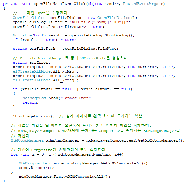 private void openFileMenuItem_Click(object sender, RoutedEventArgs e)
{
// 1.  Open Ѵ.
     OpenFileDialog openFileDialog = new OpenFileDialog();
     openFileDialog.Filter = "XDM file(*.xdm)|*.XDM||";
     openFileDialog.RestoreDirectory = true;

     Nullable<bool> result = openFileDialog.ShowDialog();
     if (result != true) return;

     string strFilePath = openFileDialog.FileName;

     // 2. FileDriverManger  XRSLoadFile Ѵ.
     string strError;
     xrsFileInput1 = m_RasterIO.LoadFile(strFilePath, out strError, false,
     eIOCreateXLDMode.All_NoMsg);
     xrsFileInput2 = m_RasterIO.LoadFile(strFilePath, out strError, false,
 eIOCreateXLDMode.All_NoMsg);

     if (xrsFileInput1 == null || xrsFileInput2 == null)
    {
          MessageBox.Show("Cannot Open"
          return;
     }

ShowImageOrigin();  //  ̹  ȭ鿡 ϴ  

    // ο    ʿ õ  ̹  Ѵ.
    // nxMapLayerComposites2ü ϴ Composite ϴ XDMCompManager
// . 
    XDMCompManager xdmCompManager = nxMapLayerComposites2.GetXDMCompManager();

    //  Composite Ѵٸ  Ѵ.
    for (int i = 0; i < xdmCompManager.NumComp; i++)
    {
        XDMComposite comp = xdmCompManager.GetXDMCompositeAt(i);
        comp.Dispose();
    }
        xdmCompManager.RemoveXDMCompositeAll();
}

