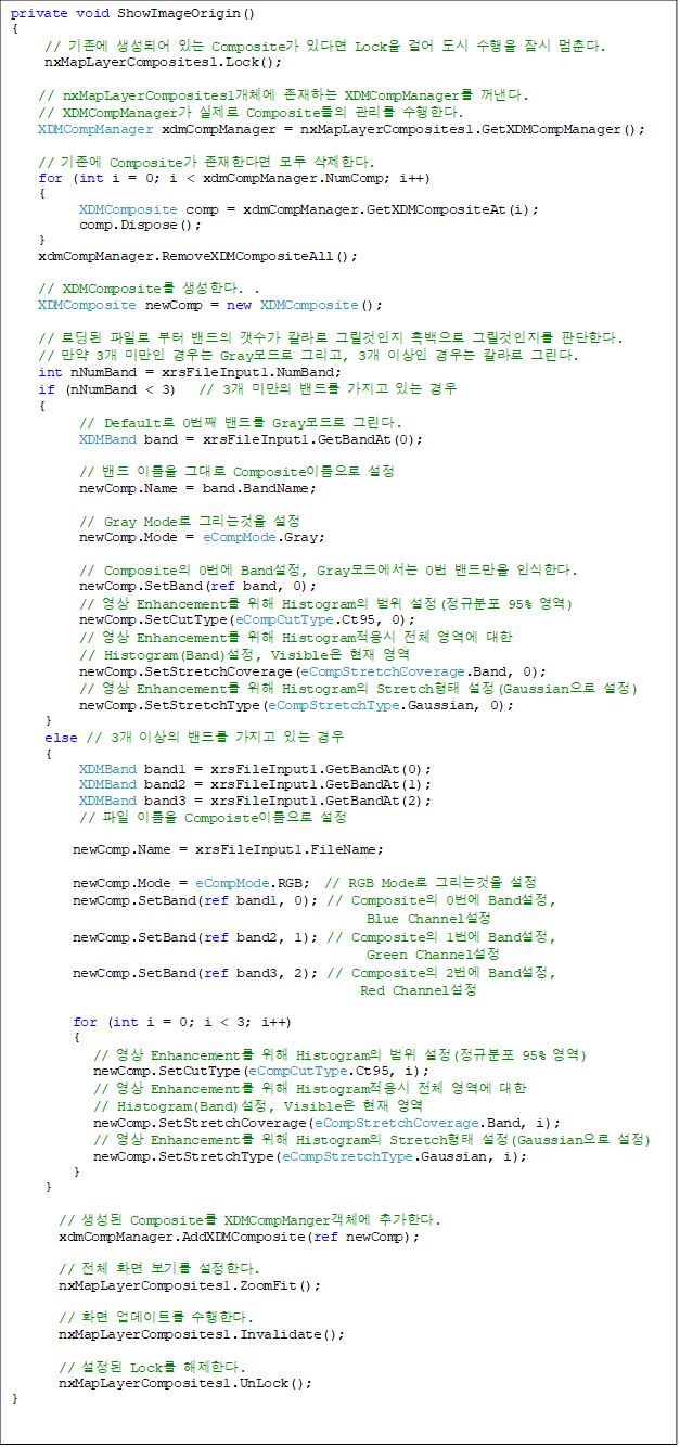 private void ShowImageOrigin()
{
     //  Ǿ ִ Composite ִٸ Lock ɾ    . 
     nxMapLayerComposites1.Lock();

    // nxMapLayerComposites1ü ϴ XDMCompManager . 
// XDMCompManager  Composite  Ѵ.    
 XDMCompManager xdmCompManager = nxMapLayerComposites1.GetXDMCompManager();

    //  Composite Ѵٸ  Ѵ.
    for (int i = 0; i < xdmCompManager.NumComp; i++)
    {
          XDMComposite comp = xdmCompManager.GetXDMCompositeAt(i);
          comp.Dispose();
    }
    xdmCompManager.RemoveXDMCompositeAll();

    // XDMComposite Ѵ. .
    XDMComposite newComp = new XDMComposite();

    // ε Ϸ    Į ׸  ׸ ǴѴ.
    //  3 ̸  Gray ׸, 3 ̻  Į ׸.
    int nNumBand = xrsFileInput1.NumBand;
    if (nNumBand < 3)   // 3 ̸ 带  ִ 
    {
          // Default 0° 带 Gray ׸. 
          XDMBand band = xrsFileInput1.GetBandAt(0);

          //  ̸ ״ Composite̸ 
          newComp.Name = band.BandName;

          // Gray Mode ׸° 
          newComp.Mode = eCompMode.Gray;

          // Composite 0 Band, Gray忡 0 常 νѴ. 
          newComp.SetBand(ref band, 0);
          //  Enhancement  Histogram  (Ժ 95% )
          newComp.SetCutType(eCompCutType.Ct95, 0);
          //  Enhancement  Histogram ü  
// Histogram(Band), Visible  
          newComp.SetStretchCoverage(eCompStretchCoverage.Band, 0);
          //  Enhancement  Histogram Stretch (Gaussian )
          newComp.SetStretchType(eCompStretchType.Gaussian, 0);
     }
     else // 3 ̻ 带  ִ  
     {
          XDMBand band1 = xrsFileInput1.GetBandAt(0);
          XDMBand band2 = xrsFileInput1.GetBandAt(1);
          XDMBand band3 = xrsFileInput1.GetBandAt(2);
//  ̸ Compoiste̸ 

         newComp.Name = xrsFileInput1.FileName; 

         newComp.Mode = eCompMode.RGB;  // RGB Mode ׸° 
newComp.SetBand(ref band1, 0); // Composite 0 Band, 
Blue Channel 
newComp.SetBand(ref band2, 1); // Composite 1 Band, 
Green Channel
         newComp.SetBand(ref band3, 2); // Composite 2 Band, 
Red Channel

         for (int i = 0; i < 3; i++)
         {
            //  Enhancement  Histogram  (Ժ 95% )
            newComp.SetCutType(eCompCutType.Ct95, i);
            //  Enhancement  Histogram ü  
// Histogram(Band), Visible  
            newComp.SetStretchCoverage(eCompStretchCoverage.Band, i);
            //  Enhancement  Histogram Stretch (Gaussian )
            newComp.SetStretchType(eCompStretchType.Gaussian, i);
         } 
}

       //  Composite XDMCompMangerü ߰Ѵ. 
       xdmCompManager.AddXDMComposite(ref newComp);

       // ü ȭ ⸦ Ѵ.
       nxMapLayerComposites1.ZoomFit();

       // ȭ Ʈ Ѵ. 
       nxMapLayerComposites1.Invalidate();

       //  Lock Ѵ. 
       nxMapLayerComposites1.UnLock();
}
