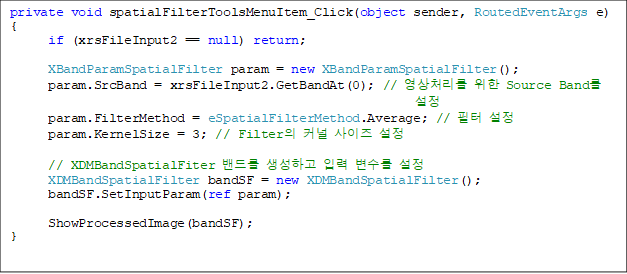 private void spatialFilterToolsMenuItem_Click(object sender, RoutedEventArgs e)
{
      if (xrsFileInput2 == null) return;

      XBandParamSpatialFilter param = new XBandParamSpatialFilter();
      param.SrcBand = xrsFileInput2.GetBandAt(0); // ó  Source Band 
      param.FilterMethod = eSpatialFilterMethod.Average; //  
      param.KernelSize = 3; // Filter Ŀ  

      // XDMBandSpatialFiter 带 ϰ Է  
      XDMBandSpatialFilter bandSF = new XDMBandSpatialFilter();
      bandSF.SetInputParam(ref param);

      ShowProcessedImage(bandSF);
}
