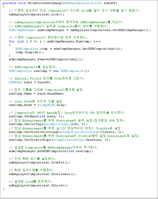 private void ShowProcessedImage(XDMBandSpatialFilter bandSF)
{
// ±âÁ¸¿¡ »ý¼ºµÇ¾î ÀÖ´Â Composite°¡ ÀÖ´Ù¸é LockÀ» °É¾î µµ½Ã ¼öÇàÀ» Àá½Ã ¸ØÃá´Ù.
nxMapLayerComposites2.Lock();
// nxMapLayerComposites2°³Ã¼¿¡ Á¸ÀçÇÏ´Â XDMCompManager¸¦ ²¨³½´Ù.
// XDMCompManager°¡ ½ÇÁ¦·Î CompositeµéÀÇ °ü¸®¸¦ ¼öÇàÇÑ´Ù.
XDMCompManager xdmCompManager = nxMapLayerComposites2.GetXDMCompManager();
// ±âÁ¸¿¡ Composite°¡ Á¸ÀçÇÑ´Ù¸é ¸ðµÎ »èÁ¦ÇÑ´Ù.
for (int i = 0; i < xdmCompManager.NumComp; i++)
{
XDMComposite comp = xdmCompManager.GetXDMCompositeAt(i);
comp.Dispose();
}
xdmCompManager.RemoveXDMCompositeAll();
// XDMComposite¸¦ »ý¼ºÇÑ´Ù. .
XDMComposite newComp = new XDMComposite();
// Spatial Filter ¹êµå¸¦ Gray¸ðµå·Î ±×¸°´Ù.
XDMBand band = bandSF;
// ¹êµå À̸§À» ±×´ë·Î CompositeÀ̸§À¸·Î ¼³Á¤
newComp.Name = band.BandName;
// Gray Mode·Î ±×¸®´Â °ÍÀ» ¼³Á¤
newComp.Mode = eCompMode.Gray;
// CompositeÀÇ 0¹ø¿¡ Band¼³Á¤, Gray¸ðµå¿¡¼´Â 0¹ø ¹êµå¸¸À» ÀνÄÇÑ´Ù.
newComp.SetBand(ref band, 0);
// ¿µ»ó Enhancement¸¦ À§ÇØ HistogramÀÇ ¹üÀ§ ¼³Á¤(Á¤±ÔºÐÆ÷ 95% ¿µ¿ª)
newComp.SetCutType(eCompCutType.Ct95, 0);
// ¿µ»ó Enhancement¸¦ À§ÇØ ½Ç½Ã°£ ¿µ»ó󸮴 ¹Ýµå½Ã Visible·Î ¼³Á¤
newComp.SetStretchCoverage(eCompStretchCoverage.Visible, 0);
// ¿µ»ó Enhancement¸¦ À§ÇØ HistogramÀÇ StretchÇüÅ ¼³Á¤(GaussianÀ¸·Î ¼³Á¤)
newComp.SetStretchType(eCompStretchType.Gaussian, 0);
// »ý¼ºµÈ Composite¸¦ XDMCompManger°´Ã¼¿¡ Ãß°¡ÇÑ´Ù.
xdmCompManager.AddXDMComposite(ref newComp);
// Àüü È¸é º¸±â¸¦ ¼³Á¤ÇÑ´Ù.
nxMapLayerComposites2.ZoomFit();
// È¸é ¾÷µ¥ÀÌÆ®¸¦ ¼öÇàÇÑ´Ù.
nxMapLayerComposites2.Invalidate();
// ¼³Á¤µÈ Lock¸¦ ÇØÁ¦ÇÑ´Ù.
nxMapLayerComposites2.UnLock();
}