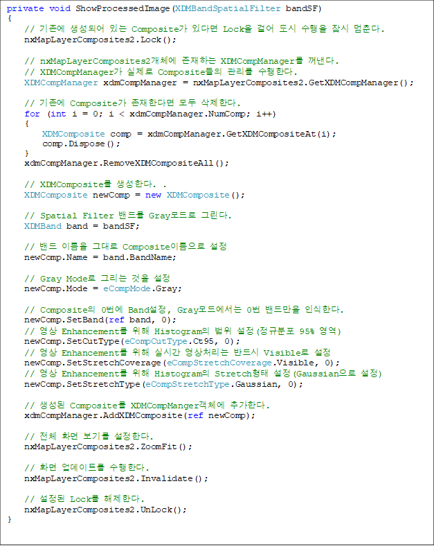 private void ShowProcessedImage(XDMBandSpatialFilter bandSF)
{
    //  Ǿ ִ Composite ִٸ Lock ɾ    . 
    nxMapLayerComposites2.Lock();

    // nxMapLayerComposites2ü ϴ XDMCompManager . 
// XDMCompManager  Composite  Ѵ. 
    XDMCompManager xdmCompManager = nxMapLayerComposites2.GetXDMCompManager();

    //  Composite Ѵٸ  Ѵ.
    for (int i = 0; i < xdmCompManager.NumComp; i++)
    {
        XDMComposite comp = xdmCompManager.GetXDMCompositeAt(i);
        comp.Dispose();
    }
    xdmCompManager.RemoveXDMCompositeAll();

    // XDMComposite Ѵ. .
    XDMComposite newComp = new XDMComposite();

    // Spatial Filter 带 Gray ׸. 
    XDMBand band = bandSF;

    //  ̸ ״ Composite̸ 
    newComp.Name = band.BandName;

    // Gray Mode ׸  
    newComp.Mode = eCompMode.Gray;

    // Composite 0 Band, Gray忡 0 常 νѴ. 
    newComp.SetBand(ref band, 0);
    //  Enhancement  Histogram  (Ժ 95% )
    newComp.SetCutType(eCompCutType.Ct95, 0);
    //  Enhancement  ǽð ó ݵ Visible 
    newComp.SetStretchCoverage(eCompStretchCoverage.Visible, 0);
    //  Enhancement  Histogram Stretch (Gaussian )
    newComp.SetStretchType(eCompStretchType.Gaussian, 0);

    //  Composite XDMCompMangerü ߰Ѵ. 
    xdmCompManager.AddXDMComposite(ref newComp);

    // ü ȭ ⸦ Ѵ.
    nxMapLayerComposites2.ZoomFit();

    // ȭ Ʈ Ѵ. 
    nxMapLayerComposites2.Invalidate();

    //  Lock Ѵ. 
    nxMapLayerComposites2.UnLock();
}

