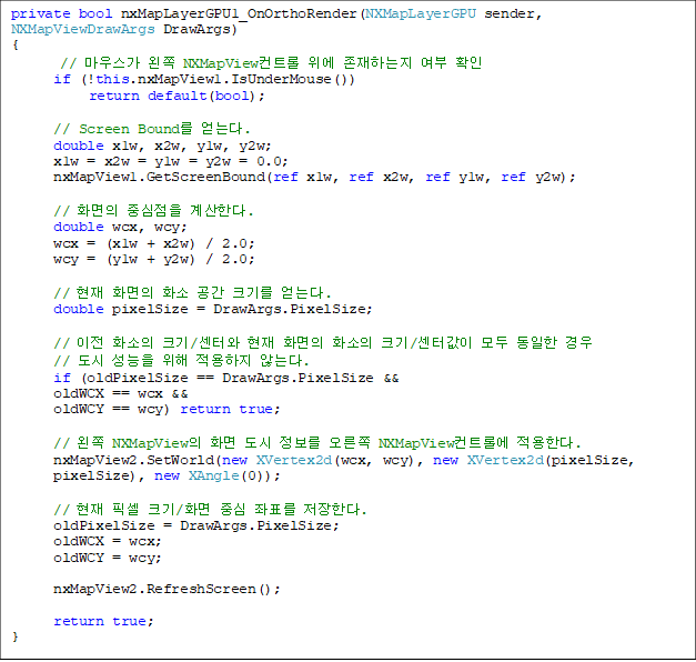 private bool nxMapLayerGPU1_OnOrthoRender(NXMapLayerGPU sender, NXMapViewDrawArgs DrawArgs)
{
// ¸¶¿ì½º°¡ ¿ÞÂÊ NXMapViewÄÁÆ®·Ñ À§¿¡ Á¸ÀçÇÏ´ÂÁö ¿©ºÎ È®ÀÎ
if (!this.nxMapView1.IsUnderMouse())
return default(bool);
// Screen Bound¸¦ ¾ò´Â´Ù.
double x1w, x2w, y1w, y2w;
x1w = x2w = y1w = y2w = 0.0;
nxMapView1.GetScreenBound(ref x1w, ref x2w, ref y1w, ref y2w);
// ȸéÀÇ Áß½ÉÁ¡À» °è»êÇÑ´Ù.
double wcx, wcy;
wcx = (x1w + x2w) / 2.0;
wcy = (y1w + y2w) / 2.0;
// ÇöÀç ȸéÀÇ È¼Ò °ø°£ Å©±â¸¦ ¾ò´Â´Ù.
double pixelSize = DrawArgs.PixelSize;
// ÀÌÀü ȼÒÀÇ Å©±â/¼¾ÅÍ¿Í ÇöÀç ȸéÀÇ È¼ÒÀÇ Å©±â/¼¾ÅͰªÀÌ ¸ðµÎ µ¿ÀÏÇÑ °æ¿ì
// µµ½Ã ¼º´ÉÀ» À§ÇØ Àû¿ëÇÏÁö ¾Ê´Â´Ù.
if (oldPixelSize == DrawArgs.PixelSize &&
oldWCX == wcx &&
oldWCY == wcy) return true;
// ¿ÞÂÊ NXMapViewÀÇ È¸é µµ½Ã Á¤º¸¸¦ ¿À¸¥ÂÊ NXMapViewÄÁÆ®·Ñ¿¡ Àû¿ëÇÑ´Ù.
nxMapView2.SetWorld(new XVertex2d(wcx, wcy), new XVertex2d(pixelSize,
pixelSize), new XAngle(0));
// ÇöÀç Çȼ¿ Å©±â/ȸé Á᫐ ÁÂÇ¥¸¦ ÀúÀåÇÑ´Ù.
oldPixelSize = DrawArgs.PixelSize;
oldWCX = wcx;
oldWCY = wcy;
nxMapView2.RefreshScreen();
return true;
}