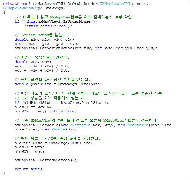 private bool nxMapLayerGPU1_OnOrthoRender(NXMapLayerGPU sender, NXMapViewDrawArgs DrawArgs)
{
// 콺  NXMapViewƮ  ϴ  Ȯ
      if (!this.nxMapView1.IsUnderMouse())
           return default(bool);

      // Screen Bound ´. 
      double x1w, x2w, y1w, y2w;
      x1w = x2w = y1w = y2w = 0.0;
      nxMapView1.GetScreenBound(ref x1w, ref x2w, ref y1w, ref y2w);

      // ȭ ߽ Ѵ.
      double wcx, wcy;
      wcx = (x1w + x2w) / 2.0;
      wcy = (y1w + y2w) / 2.0;

      //  ȭ ȭ  ũ⸦ ´.
      double pixelSize = DrawArgs.PixelSize;

      //  ȭ ũ/Ϳ  ȭ ȭ ũ/Ͱ    
//     ʴ´.
      if (oldPixelSize == DrawArgs.PixelSize &&
      oldWCX == wcx &&
      oldWCY == wcy) return true;

      //  NXMapView ȭ    NXMapViewƮѿ Ѵ.
      nxMapView2.SetWorld(new XVertex2d(wcx, wcy), new XVertex2d(pixelSize,
 pixelSize), new XAngle(0));

      //  ȼ ũ/ȭ ߽ ǥ Ѵ.
      oldPixelSize = DrawArgs.PixelSize;
      oldWCX = wcx;
      oldWCY = wcy;

      nxMapView2.RefreshScreen();

      return true;
}

