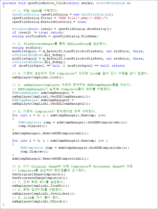 private void openFileButton_Click(object sender, RoutedEventArgs e)
{
      // 1.  Open Ѵ.
      OpenFileDialog openFileDialog = new OpenFileDialog();
      openFileDialog.Filter = "XDM file(*.xdm)|*.XDM||";
      openFileDialog.RestoreDirectory = true;

      Nullable<bool> result = openFileDialog.ShowDialog();
      if (result != true) return;
      string strFilePath = openFileDialog.FileName;

      // 2. FileDriverManger  XRSLoadFile Ѵ.
      string strError;
      xrsFileInput1 = m_RasterIO.LoadFile(strFilePath, out strError, false,
 eIOCreateXLDMode.All_NoMsg);
      xrsFileInput2 = m_RasterIO.LoadFile(strFilePath, out strError, false, 
eIOCreateXLDMode.All_NoMsg);
      if (xrsFileInput1 == null || xrsFileInput2 == null) return;

      // 3.  Ǿ ִ Composite  Lock ɾ    .
      nxMapLayerCompLink1.Lock();

      // 4. nxMapLayerCompLink1 ü ϴ XDMCompManger . 
// XDMCompManager  Composite  Ѵ.
      XDMCompManager xdmCompManager1 = 
nxMapLayerCompLink1.GetXDLCompManager1();
      XDMCompManager xdmCompManager2 = 
nxMapLayerCompLink1.GetXDLCompManager2();

      // 5.  Composite Ѵٸ  Ѵ.
      for (int i = 0; i < xdmCompManager1.NumComp; i++)
      {
          XDMComposite comp = xdmCompManager1.GetXDMCompositeAt(i);
          comp.Dispose();
      }
      xdmCompManager1.RemoveXDMCompositeAll();

      for (int i = 0; i < xdmCompManager2.NumComp; i++ )
      {
           XDMComposite comp = xdmCompManager2.GetXDMCompositeAt(i);
           comp.Dispose();
      }
      xdmCompManager2.RemoveXDMCompositeAll();

      // 6. ٽ Original Image  Composite Processed Image 
// Composite Ͽ Ʈѿ Ѵ.
      GenOriginalImageComposite();
      GenProcessedImageComposite();
      // 7. ü ȭ ⸦ Ѵ.
      nxMapLayerCompLink1.ZoomFit();
      // 8. ȭ Ʈ Ѵ.
      nxMapLayerCompLink1.Invalidate();
      // 9. Lock ٽ Ǯ ش.
      nxMapLayerCompLink1.UnLock();
}
