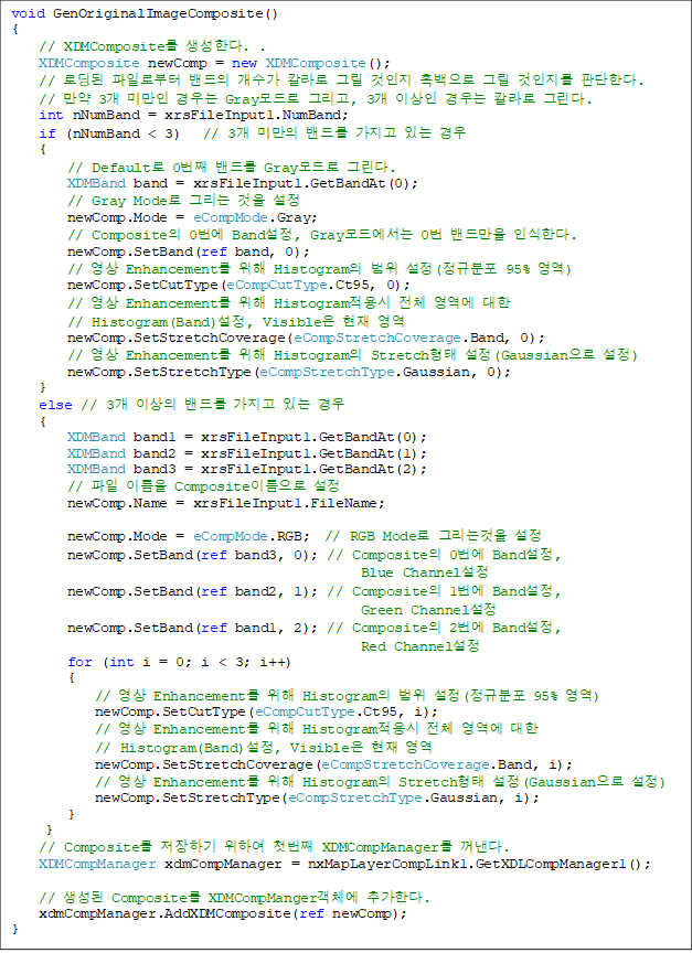 void GenOriginalImageComposite()
{
    // XDMComposite Ѵ. .
    XDMComposite newComp = new XDMComposite();
    // ε Ϸκ   Į ׸   ׸  ǴѴ.
    //  3 ̸  Gray ׸, 3 ̻  Į ׸.
    int nNumBand = xrsFileInput1.NumBand;
    if (nNumBand < 3)   // 3 ̸ 带  ִ 
    {
        // Default 0° 带 Gray ׸. 
        XDMBand band = xrsFileInput1.GetBandAt(0);
        // Gray Mode ׸  
        newComp.Mode = eCompMode.Gray;
        // Composite 0 Band, Gray忡 0 常 νѴ. 
        newComp.SetBand(ref band, 0);
        //  Enhancement  Histogram  (Ժ 95% )
        newComp.SetCutType(eCompCutType.Ct95, 0);
        //  Enhancement  Histogram ü   
// Histogram(Band), Visible  
        newComp.SetStretchCoverage(eCompStretchCoverage.Band, 0);
        //  Enhancement  Histogram Stretch (Gaussian )
        newComp.SetStretchType(eCompStretchType.Gaussian, 0);
    }
    else // 3 ̻ 带  ִ  
    {
        XDMBand band1 = xrsFileInput1.GetBandAt(0);
        XDMBand band2 = xrsFileInput1.GetBandAt(1);
        XDMBand band3 = xrsFileInput1.GetBandAt(2);
//  ̸ Composite̸ 
        newComp.Name = xrsFileInput1.FileName; 

        newComp.Mode = eCompMode.RGB;  // RGB Mode ׸° 
        newComp.SetBand(ref band3, 0); // Composite 0 Band,
Blue Channel 
        newComp.SetBand(ref band2, 1); // Composite 1 Band, 
Green Channel
        newComp.SetBand(ref band1, 2); // Composite 2 Band, 
Red Channel
        for (int i = 0; i < 3; i++)
        {
            //  Enhancement  Histogram  (Ժ 95% )
            newComp.SetCutType(eCompCutType.Ct95, i);
            //  Enhancement  Histogram ü   
// Histogram(Band), Visible  
            newComp.SetStretchCoverage(eCompStretchCoverage.Band, i);
            //  Enhancement  Histogram Stretch (Gaussian )
            newComp.SetStretchType(eCompStretchType.Gaussian, i);
        }
     }
    // Composite ϱ Ͽ ù° XDMCompManager .
    XDMCompManager xdmCompManager = nxMapLayerCompLink1.GetXDLCompManager1();

    //  Composite XDMCompMangerü ߰Ѵ.        
    xdmCompManager.AddXDMComposite(ref newComp);
}

