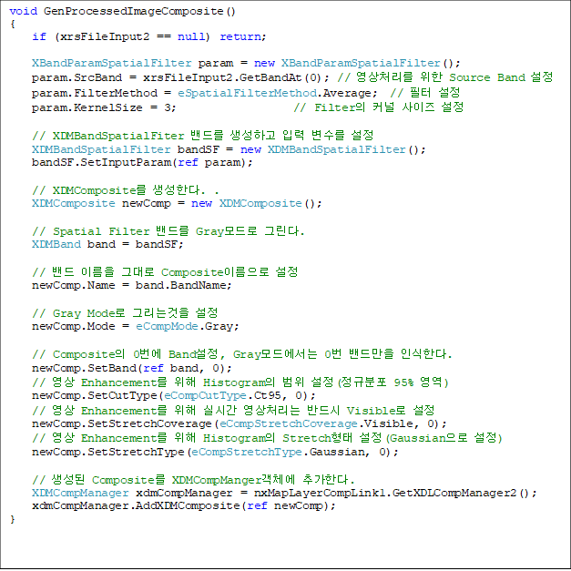 void GenProcessedImageComposite()
{
    if (xrsFileInput2 == null) return;

    XBandParamSpatialFilter param = new XBandParamSpatialFilter();
    param.SrcBand = xrsFileInput2.GetBandAt(0); // ó  Source Band 
    param.FilterMethod = eSpatialFilterMethod.Average;  //  
    param.KernelSize = 3;                    // Filter Ŀ  

    // XDMBandSpatialFiter 带 ϰ Է  
    XDMBandSpatialFilter bandSF = new XDMBandSpatialFilter();
    bandSF.SetInputParam(ref param);

    // XDMComposite Ѵ. .
    XDMComposite newComp = new XDMComposite();

    // Spatial Filter 带 Gray ׸. 
    XDMBand band = bandSF;

    //  ̸ ״ Composite̸ 
    newComp.Name = band.BandName;

    // Gray Mode ׸° 
    newComp.Mode = eCompMode.Gray;

    // Composite 0 Band, Gray忡 0 常 νѴ. 
    newComp.SetBand(ref band, 0);
    //  Enhancement  Histogram  (Ժ 95% )
    newComp.SetCutType(eCompCutType.Ct95, 0);
    //  Enhancement  ǽð ó ݵ Visible 
    newComp.SetStretchCoverage(eCompStretchCoverage.Visible, 0);
    //  Enhancement  Histogram Stretch (Gaussian )
    newComp.SetStretchType(eCompStretchType.Gaussian, 0);

    //  Composite XDMCompMangerü ߰Ѵ. 
    XDMCompManager xdmCompManager = nxMapLayerCompLink1.GetXDLCompManager2();
    xdmCompManager.AddXDMComposite(ref newComp);
}

