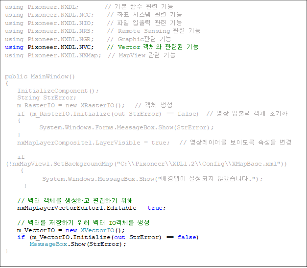 using Pixoneer.NXDL; // ±âº» ÇÔ¼ö °ü·Ã ±â´É
using Pixoneer.NXDL.NCC; // ÁÂÇ¥ ½Ã½ºÅÛ °ü·Ã ±â´É
using Pixoneer.NXDL.NIO; // ÆÄÀÏ ÀÔÃâ·Â °ü·Ã ±â´É
using Pixoneer.NXDL.NRS; // Remote Sensing °ü·Ã ±â´É
using Pixoneer.NXDL.NGR; // Graphic°ü·Ã ±â´É
using Pixoneer.NXDL.NVC; // Vector °´Ã¼¿Í °ü·ÃµÈ ±â´É
using Pixoneer.NXDL.NXMap; // MapView °ü·Ã ±â´É
public MainWindow()
{
InitializeComponent();
String StrError;
m_RasterIO = new XRasterIO(); // °´Ã¼ »ý¼º
if (m_RasterIO.Initialize(out StrError) == false) // ¿µ»ó ÀÔÃâ·Â °´Ã¼ ÃʱâÈ
{
System.Windows.Forms.MessageBox.Show(StrError);
}
nxMapLayerComposite1.LayerVisible = true; // ¿µ»ó·¹À̾ º¸À̵µ·Ï ¼Ó¼ºÀ» º¯°æ
if (!nxMapView1.SetBackgroundMap("C:\\Pixoneer\\XDL1.2\\Config\\XMapBase.xml"))
{
System.Windows.MessageBox.Show("¹è°æ¸ÊÀÌ ¼³Á¤µÇÁö ¾Ê¾Ò½À´Ï´Ù.");
}
// º¤ÅÍ °´Ã¼¸¦ »ý¼ºÇÏ°í ÆíÁýÇϱâ À§ÇØ
nxMapLayerVectorEditor1.Editable = true;
// º¤Å͸¦ ÀúÀåÇϱâ À§ÇØ º¤ÅÍ IO°´Ã¼¸¦ »ý¼º
m_VectorIO = new XVectorIO();
if (m_VectorIO.Initialize(out StrError) == false)
MessageBox.Show(StrError);
}