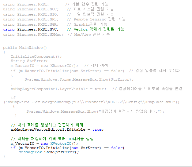 using Pixoneer.NXDL;        // ⺻ Լ  
using Pixoneer.NXDL.NCC;    // ǥ ý  
using Pixoneer.NXDL.NIO;    //    
using Pixoneer.NXDL.NRS;    // Remote Sensing  
using Pixoneer.NXDL.NGR;    // Graphic 
using Pixoneer.NXDL.NVC;    // Vector ü õ 
using Pixoneer.NXDL.NXMap;  // MapView  


public MainWindow()
{
    InitializeComponent();
    String StrError;
    m_RasterIO = new XRasterIO();   // ü 
    if (m_RasterIO.Initialize(out StrError) == false)  //   ü ʱȭ
    {
           System.Windows.Forms.MessageBox.Show(StrError);
    }
    nxMapLayerComposite1.LayerVisible = true;   // ̾ ̵ Ӽ 

    if (!nxMapView1.SetBackgroundMap("C:\\Pixoneer\\XDL1.2\\Config\\XMapBase.xml"))
     {
            System.Windows.MessageBox.Show("  ʾҽϴ.");
      }

    //  ü ϰ ϱ  
    nxMapLayerVectorEditor1.Editable = true;

    // ͸ ϱ   IOü 
    m_VectorIO = new XVectorIO();
    if (m_VectorIO.Initialize(out StrError) == false)
        MessageBox.Show(StrError);
}


