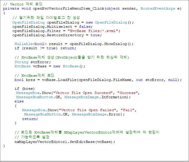 // Vector ü ε
private void openXvcVectorFileMenuItem_Click(object sender, RoutedEventArgs e)
{
     //   ̾α â 
     OpenFileDialog openFileDialog = new OpenFileDialog();
     openFileDialog.Multiselect = false;
     openFileDialog.Filter = "XvcBase Files|*.xvml";
     openFileDialog.RestoreDirectory = true;

      Nullable<bool> result = openFileDialog.ShowDialog();
      if (result != true) return;

      // XvcBaseü (XvcObject   ֻ ü)
      String strError;
      XvcBase vcBase = new XvcBase();

      // XvcBaseü ε
      bool bres = vcBase.LoadFile(openFileDialog.FileName, out strError, null);

      if (bres)
       MessageBox.Show("Vector File Open Succeed", "Success",
 MessageBoxButton.OK, MessageBoxImage.Information);
      else
      {
          MessageBox.Show("Vector File Open Failed", "Fail",
MessageBoxButton.OK, MessageBoxImage.Error);
          return;
      }

      // ε XvcBaseü XMapLayerVectorEditorü Ͽ   
// ϵ 
      nxMapLayerVectorEditor1.SetEditBase(vcBase);
}

