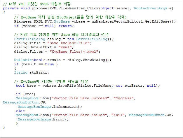 //  xml  XVML Ϸ 
private void pixoneerXVMLFileMenuItem_Click(object sender, RoutedEventArgs e)
{
      // XvcBase ü (XvcObject   ֻ ü)
      Pixoneer.NXDL.NVC.XvcBase vcbase = nxMapLayerVectorEditor1.GetEditBase();
      if (vcbase == null) return;

      //     Save  ̾α 
      SaveFileDialog dialog = new SaveFileDialog();
      dialog.Title = "Save XvcBase File";
      dialog.DefaultExt = "xvml";
      dialog.Filter = "XvcBase Files|*.xvml";

      Nullable<bool> result = dialog.ShowDialog();
      if (result == true )
      {
      String strError;

      // XvcBase  ü Ϸ 
       bool bres = vcbase.SaveFile(dialog.FileName, out strError, null);

       if (bres)
       MessageBox.Show("Vector File Save Succeed", "Success", MessageBoxButton.OK, 
MessageBoxImage.Information);
       else
       MessageBox.Show("Vector File Save Failed", "Fail", MessageBoxButton.OK, 
MessageBoxImage.Error);
       }         
}

