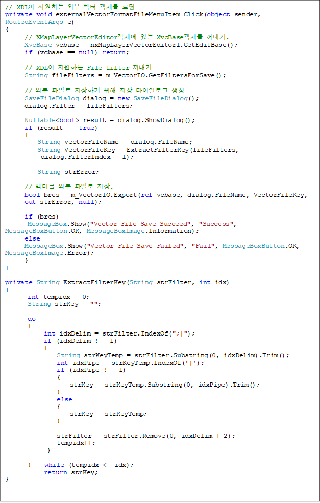 // XDLÀÌ Áö¿øÇÏ´Â ¿ÜºÎ º¤ÅÍ °´Ã¼¸¦ ·Îµù
private void externalVectorFormatFileMenuItem_Click(object sender, RoutedEventArgs e)
{
// XMapLayerVectorEditor°´Ã¼¿¡ ÀÖ´Â XvcBase°´Ã¼¸¦ ²¨³»±â.
XvcBase vcbase = nxMapLayerVectorEditor1.GetEditBase();
if (vcbase == null) return;
// XDLÀÌ Áö¿øÇÏ´Â File filter ²¨³»±â
String fileFilters = m_VectorIO.GetFiltersForSave();
// ¿ÜºÎ ÆÄÀÏ·Î ÀúÀåÇϱâ À§ÇØ ÀúÀå ´ÙÀ̾ó·Î±× »ý¼º
SaveFileDialog dialog = new SaveFileDialog();
dialog.Filter = fileFilters;
Nullable<bool> result = dialog.ShowDialog();
if (result == true)
{
String vectorFileName = dialog.FileName;
String VectorFileKey = ExtractFilterKey(fileFilters,
dialog.FilterIndex - 1);
String strError;
// º¤Å͸¦ ¿ÜºÎ ÆÄÀÏ·Î ÀúÀå.
bool bres = m_VectorIO.Export(ref vcbase, dialog.FileName, VectorFileKey,
out strError, null);
if (bres)
MessageBox.Show("Vector File Save Succeed", "Success", MessageBoxButton.OK, MessageBoxImage.Information);
else
MessageBox.Show("Vector File Save Failed", "Fail", MessageBoxButton.OK, MessageBoxImage.Error);
}
}
private String ExtractFilterKey(String strFilter, int idx)
{
int tempidx = 0;
String strKey = "";
do
{
int idxDelim = strFilter.IndexOf(";|");
if (idxDelim != -1)
{
String strKeyTemp = strFilter.Substring(0, idxDelim).Trim();
int idxPipe = strKeyTemp.IndexOf('|');
if (idxPipe != -1)
{
strKey = strKeyTemp.Substring(0, idxPipe).Trim();
}
else
{
strKey = strKeyTemp;
}
strFilter = strFilter.Remove(0, idxDelim + 2);
tempidx++;
}
} while (tempidx <= idx);
return strKey;
}
