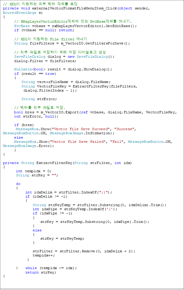 // XDL ϴ ܺ  ü ε
private void externalVectorFormatFileMenuItem_Click(object sender, RoutedEventArgs e)
{
      // XMapLayerVectorEditorü ִ XvcBaseü .
      XvcBase vcbase = nxMapLayerVectorEditor1.GetEditBase();
      if (vcbase == null) return;

      // XDL ϴ File filter 
      String fileFilters = m_VectorIO.GetFiltersForSave();

      // ܺ Ϸ ϱ   ̾α 
      SaveFileDialog dialog = new SaveFileDialog();
      dialog.Filter = fileFilters;

      Nullable<bool> result = dialog.ShowDialog();
      if (result == true) 
      {
          String vectorFileName = dialog.FileName;
          String VectorFileKey = ExtractFilterKey(fileFilters,
dialog.FilterIndex - 1);

          String strError;

      // ͸ ܺ Ϸ .
      bool bres = m_VectorIO.Export(ref vcbase, dialog.FileName, VectorFileKey,
 out strError, null);

      if (bres)
       MessageBox.Show("Vector File Save Succeed", "Success", MessageBoxButton.OK, MessageBoxImage.Information);
      else
      MessageBox.Show("Vector File Save Failed", "Fail", MessageBoxButton.OK, MessageBoxImage.Error);
      }
}

private String ExtractFilterKey(String strFilter, int idx)
{
       int tempidx = 0;
       String strKey = "";

       do
       {
            int idxDelim = strFilter.IndexOf(";|");
            if (idxDelim != -1)
            {
                String strKeyTemp = strFilter.Substring(0, idxDelim).Trim();
                int idxPipe = strKeyTemp.IndexOf('|');
                if (idxPipe != -1)
                {
                    strKey = strKeyTemp.Substring(0, idxPipe).Trim();
                }
                else
                {
                    strKey = strKeyTemp;
                }

                strFilter = strFilter.Remove(0, idxDelim + 2);
                tempidx++;
             }

       }    while (tempidx <= idx);
            return strKey;
}
