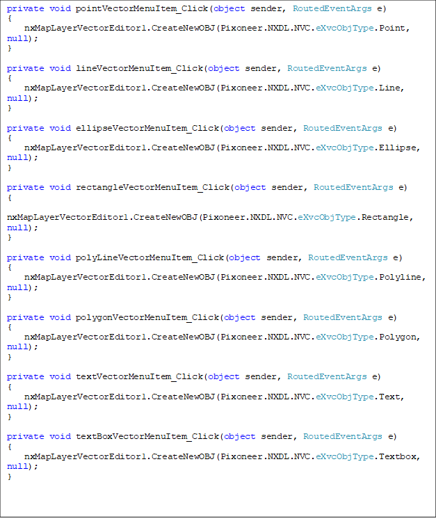 private void pointVectorMenuItem_Click(object sender, RoutedEventArgs e)
{
nxMapLayerVectorEditor1.CreateNewOBJ(Pixoneer.NXDL.NVC.eXvcObjType.Point, null);
}
private void lineVectorMenuItem_Click(object sender, RoutedEventArgs e)
{
nxMapLayerVectorEditor1.CreateNewOBJ(Pixoneer.NXDL.NVC.eXvcObjType.Line, null);
}
private void ellipseVectorMenuItem_Click(object sender, RoutedEventArgs e)
{
nxMapLayerVectorEditor1.CreateNewOBJ(Pixoneer.NXDL.NVC.eXvcObjType.Ellipse, null);
}
private void rectangleVectorMenuItem_Click(object sender, RoutedEventArgs e)
{
nxMapLayerVectorEditor1.CreateNewOBJ(Pixoneer.NXDL.NVC.eXvcObjType.Rectangle, null);
}
private void polyLineVectorMenuItem_Click(object sender, RoutedEventArgs e)
{
nxMapLayerVectorEditor1.CreateNewOBJ(Pixoneer.NXDL.NVC.eXvcObjType.Polyline, null);
}
private void polygonVectorMenuItem_Click(object sender, RoutedEventArgs e)
{
nxMapLayerVectorEditor1.CreateNewOBJ(Pixoneer.NXDL.NVC.eXvcObjType.Polygon, null);
}
private void textVectorMenuItem_Click(object sender, RoutedEventArgs e)
{
nxMapLayerVectorEditor1.CreateNewOBJ(Pixoneer.NXDL.NVC.eXvcObjType.Text, null);
}
private void textBoxVectorMenuItem_Click(object sender, RoutedEventArgs e)
{
nxMapLayerVectorEditor1.CreateNewOBJ(Pixoneer.NXDL.NVC.eXvcObjType.Textbox, null);
}