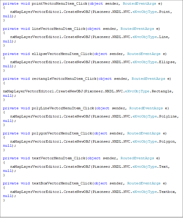 private void pointVectorMenuItem_Click(object sender, RoutedEventArgs e)
{
    nxMapLayerVectorEditor1.CreateNewOBJ(Pixoneer.NXDL.NVC.eXvcObjType.Point, null);
}

private void lineVectorMenuItem_Click(object sender, RoutedEventArgs e)
{
    nxMapLayerVectorEditor1.CreateNewOBJ(Pixoneer.NXDL.NVC.eXvcObjType.Line, null);
}

private void ellipseVectorMenuItem_Click(object sender, RoutedEventArgs e)
{
    nxMapLayerVectorEditor1.CreateNewOBJ(Pixoneer.NXDL.NVC.eXvcObjType.Ellipse, null);
}

private void rectangleVectorMenuItem_Click(object sender, RoutedEventArgs e)
{
    nxMapLayerVectorEditor1.CreateNewOBJ(Pixoneer.NXDL.NVC.eXvcObjType.Rectangle, null);
}

private void polyLineVectorMenuItem_Click(object sender, RoutedEventArgs e)
{
    nxMapLayerVectorEditor1.CreateNewOBJ(Pixoneer.NXDL.NVC.eXvcObjType.Polyline, null);
}

private void polygonVectorMenuItem_Click(object sender, RoutedEventArgs e)
{
    nxMapLayerVectorEditor1.CreateNewOBJ(Pixoneer.NXDL.NVC.eXvcObjType.Polygon, null);
}

private void textVectorMenuItem_Click(object sender, RoutedEventArgs e)
{
    nxMapLayerVectorEditor1.CreateNewOBJ(Pixoneer.NXDL.NVC.eXvcObjType.Text, null);
}

private void textBoxVectorMenuItem_Click(object sender, RoutedEventArgs e)
{
    nxMapLayerVectorEditor1.CreateNewOBJ(Pixoneer.NXDL.NVC.eXvcObjType.Textbox, null);
}

