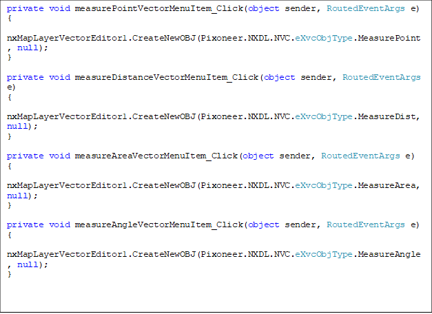 private void measurePointVectorMenuItem_Click(object sender, RoutedEventArgs e)
{
    nxMapLayerVectorEditor1.CreateNewOBJ(Pixoneer.NXDL.NVC.eXvcObjType.MeasurePoint, null);
}

private void measureDistanceVectorMenuItem_Click(object sender, RoutedEventArgs e)
{
    nxMapLayerVectorEditor1.CreateNewOBJ(Pixoneer.NXDL.NVC.eXvcObjType.MeasureDist, null);
}

private void measureAreaVectorMenuItem_Click(object sender, RoutedEventArgs e)
{
    nxMapLayerVectorEditor1.CreateNewOBJ(Pixoneer.NXDL.NVC.eXvcObjType.MeasureArea, null);
}

private void measureAngleVectorMenuItem_Click(object sender, RoutedEventArgs e)
{
    nxMapLayerVectorEditor1.CreateNewOBJ(Pixoneer.NXDL.NVC.eXvcObjType.MeasureAngle, null);
}


