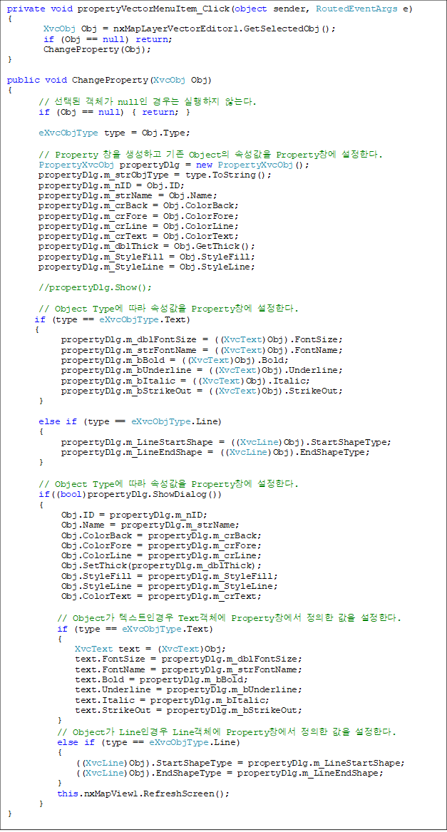 private void propertyVectorMenuItem_Click(object sender, RoutedEventArgs e)
{
        XvcObj Obj = nxMapLayerVectorEditor1.GetSelectedObj();
        if (Obj == null) return;
        ChangeProperty(Obj);
}

public void ChangeProperty(XvcObj Obj)
{
       // õ ü null   ʴ´.
       if (Obj == null) { return; }

       eXvcObjType type = Obj.Type;

       // Property â ϰ  Object Ӽ Propertyâ Ѵ.
       PropertyXvcObj propertyDlg = new PropertyXvcObj();
       propertyDlg.m_strObjType = type.ToString();
       propertyDlg.m_nID = Obj.ID;
       propertyDlg.m_strName = Obj.Name;
       propertyDlg.m_crBack = Obj.ColorBack;
       propertyDlg.m_crFore = Obj.ColorFore;
       propertyDlg.m_crLine = Obj.ColorLine;
       propertyDlg.m_crText = Obj.ColorText;
       propertyDlg.m_dblThick = Obj.GetThick();
       propertyDlg.m_StyleFill = Obj.StyleFill;
       propertyDlg.m_StyleLine = Obj.StyleLine;

       //propertyDlg.Show();
            
       // Object Type  Ӽ Propertyâ Ѵ.
      if (type == eXvcObjType.Text)
      {
            propertyDlg.m_dblFontSize = ((XvcText)Obj).FontSize;
            propertyDlg.m_strFontName = ((XvcText)Obj).FontName;
            propertyDlg.m_bBold = ((XvcText)Obj).Bold;
            propertyDlg.m_bUnderline = ((XvcText)Obj).Underline;
            propertyDlg.m_bItalic = ((XvcText)Obj).Italic;
            propertyDlg.m_bStrikeOut = ((XvcText)Obj).StrikeOut;
       }

       else if (type == eXvcObjType.Line)
       {
            propertyDlg.m_LineStartShape = ((XvcLine)Obj).StartShapeType;
            propertyDlg.m_LineEndShape = ((XvcLine)Obj).EndShapeType;
       }

       // Object Type  Ӽ Propertyâ Ѵ.
       if((bool)propertyDlg.ShowDialog())
       {
            Obj.ID = propertyDlg.m_nID;
            Obj.Name = propertyDlg.m_strName;
            Obj.ColorBack = propertyDlg.m_crBack;
            Obj.ColorFore = propertyDlg.m_crFore;
            Obj.ColorLine = propertyDlg.m_crLine;
            Obj.SetThick(propertyDlg.m_dblThick);
            Obj.StyleFill = propertyDlg.m_StyleFill;
            Obj.StyleLine = propertyDlg.m_StyleLine;
            Obj.ColorText = propertyDlg.m_crText;

           // Object ؽƮΰ Textü Propertyâ   Ѵ.
           if (type == eXvcObjType.Text)
           {
               XvcText text = (XvcText)Obj;
               text.FontSize = propertyDlg.m_dblFontSize;
               text.FontName = propertyDlg.m_strFontName;
               text.Bold = propertyDlg.m_bBold;
               text.Underline = propertyDlg.m_bUnderline;
               text.Italic = propertyDlg.m_bItalic;
               text.StrikeOut = propertyDlg.m_bStrikeOut;
           }
           // Object Lineΰ Lineü Propertyâ   Ѵ.
           else if (type == eXvcObjType.Line)
           {
               ((XvcLine)Obj).StartShapeType = propertyDlg.m_LineStartShape;
               ((XvcLine)Obj).EndShapeType = propertyDlg.m_LineEndShape;
           }
           this.nxMapView1.RefreshScreen();            
       }
}
