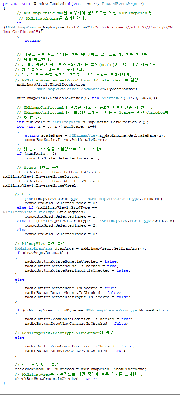 private void Window_Loaded(object sender, RoutedEventArgs e)
{
       // XMilmapConfig.xml ̿Ͽ   NXMilmapView              
// NXMilmapEngine ʱȭѴ.
       if (!NXMilmapView.m_MapEngine.InitFromXML("c:\\Pixoneer\\Xdl1.2\\Config\\XMilmapConfig.xml"))
       {
           return;
       }

       // 콺     Ȯ/  Ͽ ȭ
// Ȯ/Ѵ.
      //  ,   ػ󵵿  ô(scale) ִ  ڵ 
// ش ô ٲ鼭 õȴ.
      // 콺     ȭ ô Ϸ, 
// NXMilmapView.eWheelZoomAction.ByScaleIndex 
       nxMilmapView1.WheelZoomAction = 
NXMilmapView.eWheelZoomAction.ByZoomFactor;

       nxMilmapView1.SetGeoToCenter(0, new XVertex2d(127.0, 36.0));

       // XMilmapConfig.xml    ȿ ͸ Ѵ.
       // XMilmapConfig.xml ε  ̸ Scale  ComboBox
// ߰Ѵ.
       int numScale = NXMilmapView.m_MapEngine.GetNumofScale();
       for (int i = 0; i < numScale; i++)
       {
           string scaleName = NXMilmapView.m_MapEngine.GetScaleName(i);
           comboBoxScale.Items.Add(scaleName);
       }
       // ù °  ⺻ Ͽ Ѵ.
       if (numScale > 0)
           comboBoxScale.SelectedIndex = 0;

       // Mouse ̺Ʈ Ӽ
       checkBoxInverseMouseButton.IsChecked = nxMilmapView1.InverseMouseButton;
       checkBoxInverseMouseWheel.IsChecked = nxMilmapView1.InverseMouseWheel;

      // Grid
       if (nxMilmapView1.GridType == NXMilmapView.eGridType.GridNone)
           comboBoxGrid.SelectedIndex = 0;
       else if (nxMilmapView1.GridType == NXMilmapView.eGridType.GridDegrees)
           comboBoxGrid.SelectedIndex = 1;
       else if (nxMilmapView1.GridType == NXMilmapView.eGridType.GridGARS)
           comboBoxGrid.SelectedIndex = 2;
       else
           comboBoxGrid.SelectedIndex = 0;

      // MilmapView ȸ 
      NXMilmapDrawArgs drawArgs = nxMilmapView1.GetDrawArgs();
      if (drawArgs.Rotatable)
      {
           radioButtonRotateNone.IsChecked = false;
           radioButtonRotateMouse.IsChecked = true;
           radioButtonRotateUserInput.IsChecked = false;
      }
      else
      {
           radioButtonRotateNone.IsChecked = true;
           radioButtonRotateMouse.IsChecked = false;
           radioButtonRotateUserInput.IsChecked = false;
      }

      if (nxMilmapView1.ZoomType == NXMilmapView.eZoomType.MousePostion)
      {
           radioButtonZoomMousePosition.IsChecked = true;
           radioButtonZoomViewCenter.IsChecked = false;
      }
      // NXMilmapView.eZoomType.ViewCenter 
      else
      {
           radioButtonZoomMousePosition.IsChecked = false;
           radioButtonZoomViewCenter.IsChecked = true;
      }

      //    
      checkBoxShowPBP.IsChecked = nxMilmapView1.ShowPlaceName;
      // NXMilmapView ⺻ ȭ ߾ӿ  ڸ ǥ.
      checkBoxShowCross.IsChecked = true;
}

