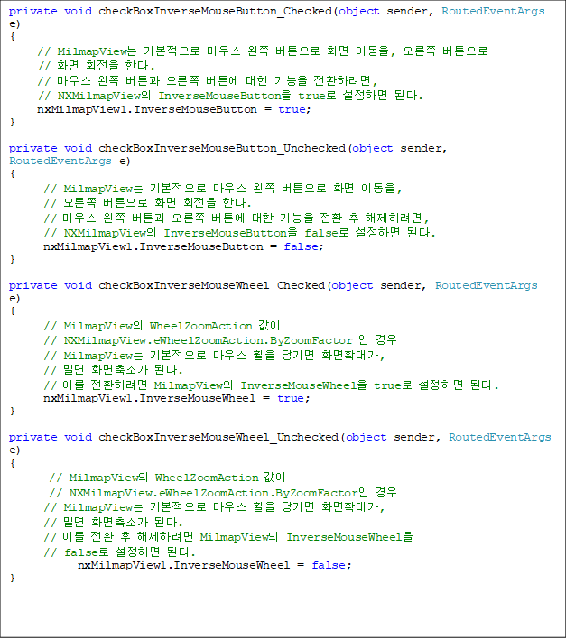 private void checkBoxInverseMouseButton_Checked(object sender, RoutedEventArgs e)
{
     // MilmapView ⺻ 콺  ư ȭ ̵,  ư
// ȭ ȸ Ѵ.
     // 콺  ư  ư   ȯϷ, 
// NXMilmapView InverseMouseButton true ϸ ȴ.
     nxMilmapView1.InverseMouseButton = true;
}

private void checkBoxInverseMouseButton_Unchecked(object sender, RoutedEventArgs e)
{
      // MilmapView ⺻ 콺  ư ȭ ̵, 
//  ư ȭ ȸ Ѵ.
      // 콺  ư  ư   ȯ  Ϸ,
// NXMilmapView InverseMouseButton false ϸ ȴ.
      nxMilmapView1.InverseMouseButton = false;
}

private void checkBoxInverseMouseWheel_Checked(object sender, RoutedEventArgs e)
{
// MilmapView WheelZoomAction 
// NXMilmapView.eWheelZoomAction.ByZoomFactor   
      // MilmapView ⺻ 콺   ȭȮ밡, 
// и ȭҰ ȴ.
      // ̸ ȯϷ MilmapView InverseMouseWheel true ϸ ȴ.
      nxMilmapView1.InverseMouseWheel = true;
}

private void checkBoxInverseMouseWheel_Unchecked(object sender, RoutedEventArgs e)
{
       // MilmapView WheelZoomAction  
// NXMilmapView.eWheelZoomAction.ByZoomFactor  
      // MilmapView ⺻ 콺   ȭȮ밡, 
// и ȭҰ ȴ.
      // ̸ ȯ  Ϸ MilmapView InverseMouseWheel 
// false ϸ ȴ.
            nxMilmapView1.InverseMouseWheel = false;
}


