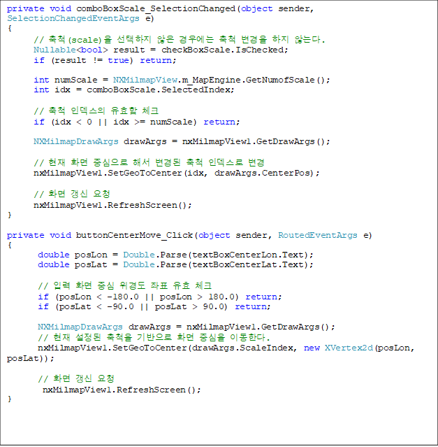 private void comboBoxScale_SelectionChanged(object sender, SelectionChangedEventArgs e)
{
      // ô(scale)   쿡 ô   ʴ´.
      Nullable<bool> result = checkBoxScale.IsChecked;
      if (result != true) return;

      int numScale = NXMilmapView.m_MapEngine.GetNumofScale();
      int idx = comboBoxScale.SelectedIndex;

      // ô ε ȿ üũ
      if (idx < 0 || idx >= numScale) return;

      NXMilmapDrawArgs drawArgs = nxMilmapView1.GetDrawArgs();

      //  ȭ ߽ ؼ  ô ε 
      nxMilmapView1.SetGeoToCenter(idx, drawArgs.CenterPos);

      // ȭ  û
      nxMilmapView1.RefreshScreen();
}

private void buttonCenterMove_Click(object sender, RoutedEventArgs e)
{
       double posLon = Double.Parse(textBoxCenterLon.Text);
       double posLat = Double.Parse(textBoxCenterLat.Text);

       // Է ȭ ߽ 浵 ǥ ȿ üũ
       if (posLon < -180.0 || posLon > 180.0) return;
       if (posLat < -90.0 || posLat > 90.0) return;

       NXMilmapDrawArgs drawArgs = nxMilmapView1.GetDrawArgs();
       //   ô  ȭ ߽ ̵Ѵ.
       nxMilmapView1.SetGeoToCenter(drawArgs.ScaleIndex, new XVertex2d(posLon, posLat));

       // ȭ  û
        nxMilmapView1.RefreshScreen();
}
