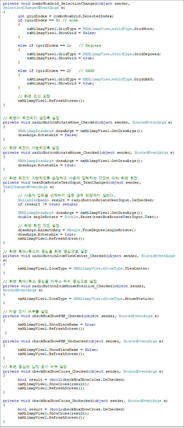 private void comboBoxGrid_SelectionChanged(object sender, SelectionChangedEventArgs e)
{
        int gridIndex = comboBoxGrid.SelectedIndex;
        if (gridIndex == 0) // none
        {
             nxMilmapView1.GridType = NXMilmapView.eGridType.GridNone;
             nxMilmapView1.ShowGrid = false;
        }

        else if (gridIndex == 1)    // Degrees
        {
             nxMilmapView1.GridType = NXMilmapView.eGridType.GridDegrees;
             nxMilmapView1.ShowGrid = true;
        }

        else if (gridIndex == 2)    // GARS
        {
             nxMilmapView1.GridType = NXMilmapView.eGridType.GridGARS;
             nxMilmapView1.ShowGrid = true;
        }

        // ȭ  û
        nxMilmapView1.RefreshScreen();
}


// ȭ ȸ ʵ 
private void radioButtonRotateNone_Checked(object sender, RoutedEventArgs e)
{
        NXMilmapDrawArgs drawArgs = nxMilmapView1.GetDrawArgs();
        drawArgs.Rotatable = false;
}

// ȭ ȸ ϵ 
private void radioButtonRotateMouse_Checked(object sender, RoutedEventArgs e)
{
        NXMilmapDrawArgs drawArgs = nxMilmapView1.GetDrawArgs();
        drawArgs.Rotatable = true;
}

// ȭ ȸ ϵ ϰ  Էϴ   ȭ ȸ
private void textBoxRotateUserInput_TextChanged(object sender, TextChangedEventArgs e)
{
        //  Է    ݿ ʴ´.
        Nullable<bool> result = radioButtonRotateUserInput.IsChecked;
        if (result != true) return;

        NXMilmapDrawArgs drawArgs = nxMilmapView1.GetDrawArgs();
        double angleRotate = Double.Parse(textBoxRotateUserInput.Text);

        // ȭ ȸ  
        drawArgs.AzimuthAng = XAngle.FromDegree(angleRotate);
        drawArgs.Rotatable = true;
        nxMilmapView1.RefreshScreen();
}

// ȭ Ȯ/ ߽ ȭ ߽ 
private void radioButtonZoomViewCenter_Checked(object sender, RoutedEventArgs e)
{
        nxMilmapView1.ZoomType = NXMilmapView.eZoomType.ViewCenter;
}

// ȭ Ȯ/ ߽ 콺 ġ ߽ 
private void radioButtonZoomMousePosition_Checked(object sender, RoutedEventArgs e)
{
        nxMilmapView1.ZoomType = NXMilmapView.eZoomType.MousePostion;
}

//   θ 
private void checkBoxShowPBP_Checked(object sender, RoutedEventArgs e)
{
        nxMilmapView1.ShowPlaceName = true;
        nxMilmapView1.RefreshScreen();
 }

private void checkBoxShowPBP_Unchecked(object sender, RoutedEventArgs e)
{
        nxMilmapView1.ShowPlaceName = false;
        nxMilmapView1.RefreshScreen();
}

// ȭ ߽ɿ  ǥ  
private void checkBoxShowCross_Checked(object sender, RoutedEventArgs e)
{
        bool result = (bool)checkBoxShowCross.IsChecked;
        nxMilmapView1.ShowCross(result);
        nxMilmapView1.RefreshScreen();
}

private void checkBoxShowCross_Unchecked(object sender, RoutedEventArgs e)
{
        bool result = (bool)checkBoxShowCross.IsChecked;
        nxMilmapView1.ShowCross(result);
        nxMilmapView1.RefreshScreen();
}
    
