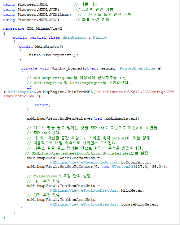 using Pixoneer.NXDL; // ±âº» ±â´É
using Pixoneer.NXDL.NGR; // ±×·¡ÇÈ °ü·Ã ±â´É
using Pixoneer.NXDL.NXMilmap; // ±º»ç Áöµµ µµ½Ã °ü·Ã ±â´É
using Pixoneer.NXDL.NCC; // ÁÂÇ¥ °ü·Ã ±â´É
namespace XDL_MilmapView2
{
public partial class MainWindow : Window
{
public MainWindow()
{
InitializeComponent();
}
private void Window_Loaded(object sender, RoutedEventArgs e)
{
// XMilmapConfig.xmlÀ» ÀÌ¿ëÇÏ¿© ±º»çÁöµµ¸¦ À§ÇÑ
// NXMilmapView ¹× NXMilmapEngineÀ» ÃʱâÈÇÑ´Ù.
if (!NXMilmapView.m_MapEngine.InitFromXML("c:\\Pixoneer\\Xdl1.2\\Config\\XMilmapConfig.xml"))
{
return;
}
nxMilmapView1.AddRenderLayer(ref nxMilmapLayer1);
// ¸¶¿ì½º ÈÙÀ» ²ø°í ´ç±â´Â °ÍÀ» È®´ë/Ãà¼Ò ¿äÀÎÀ¸·Î °è»êÇÏ¿© ȸéÀ»
// È®´ë/Ãà¼ÒÇÑ´Ù.
// ÀÌ ¶§, °è»êµÈ °ø°£ ÇØ»óµµ¿Í °¡±î¿î Ãàô(scale)ÀÌ ÀÖ´Â °æ¿ì
// ÀÚµ¿ÀûÀ¸·Î ÇØ´ç ÃàôÀ¸·Î ¹Ù²î¸é¼ µµ½ÃµÈ´Ù.
// ¸¶¿ì½º ÈÙÀ» ²ø°í ´ç±â´Â °ÍÀ¸·Î ȸéÀÇ ÃàôÀ» º¯°æÇÏ·Á¸é,
// NXMilmapView.eWheelZoomAction.ByScaleIndexÀ¸·Î ¼³Á¤
nxMilmapView1.WheelZoomAction =
NXMilmapView.eWheelZoomAction.ByZoomFactor;
nxMilmapView1.SetGeoToCenter(0, new XVertex2d(127.0, 36.0));
// MilmapViewÀÇ ÃøÁ¤ ´ÜÀ§ ¼³Á¤
// °Å¸® ÃøÁ¤ ´ÜÀ§
nxMilmapView1.ToolboxDistUnit =
NXMilmapView.eToolboxDistUnit.KiloMeter;
// ¸éÀû ÃøÁ¤ ´ÜÀ§
nxMilmapView1.ToolboxAreaUnit =
NXMilmapView.eToolboxAreaUnit.SquareKiloMeter;
}
}
}