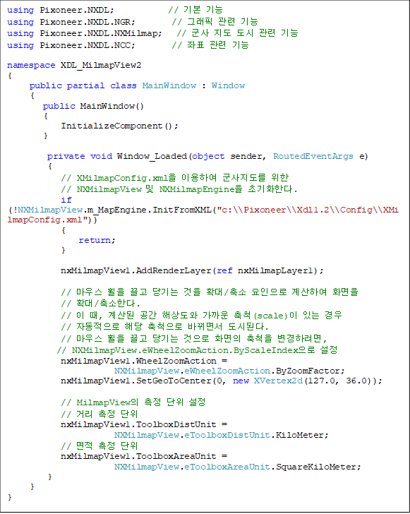 using Pixoneer.NXDL;            // ⺻ 
using Pixoneer.NXDL.NGR;        // ׷  
using Pixoneer.NXDL.NXMilmap;   //     
using Pixoneer.NXDL.NCC;        // ǥ  

namespace XDL_MilmapView2
{
     public partial class MainWindow : Window  
     {
        public MainWindow()
        {
            InitializeComponent();
        }

         private void Window_Loaded(object sender, RoutedEventArgs e)
         {
            // XMilmapConfig.xml ̿Ͽ   
// NXMilmapView  NXMilmapEngine ʱȭѴ.
            if (!NXMilmapView.m_MapEngine.InitFromXML("c:\\Pixoneer\\Xdl1.2\\Config\\XMilmapConfig.xml"))
            {
                return;
            }

            nxMilmapView1.AddRenderLayer(ref nxMilmapLayer1);

            // 콺     Ȯ/  Ͽ ȭ
// Ȯ/Ѵ.
            //  ,   ػ󵵿  ô(scale) ִ  
// ڵ ش ô ٲ鼭 õȴ.
            // 콺     ȭ ô Ϸ,
// NXMilmapView.eWheelZoomAction.ByScaleIndex 
            nxMilmapView1.WheelZoomAction = 
NXMilmapView.eWheelZoomAction.ByZoomFactor;
            nxMilmapView1.SetGeoToCenter(0, new XVertex2d(127.0, 36.0));

            // MilmapView   
            // Ÿ  
            nxMilmapView1.ToolboxDistUnit = 
NXMilmapView.eToolboxDistUnit.KiloMeter;
            //   
            nxMilmapView1.ToolboxAreaUnit = 
NXMilmapView.eToolboxAreaUnit.SquareKiloMeter;
         }
     }
}

