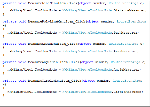 private void MeasureLineMenuItem_Click(object sender, RoutedEventArgs e)
{
   nxMilmapView1.ToolboxMode = NXMilmapView.eToolboxMode.DistanceMeasurer;
}

private void MeasurePolyLineMenuItem_Click(object sender, RoutedEventArgs e)
{
   nxMilmapView1.ToolboxMode = NXMilmapView.eToolboxMode.PathMeasurer;
}

private void MeasureAreaMenuItem_Click(object sender, RoutedEventArgs e)
{
   nxMilmapView1.ToolboxMode = NXMilmapView.eToolboxMode.AreaMeasurer;
}

private void MeasureAngleMenuItem_Click(object sender, RoutedEventArgs e)
{
   nxMilmapView1.ToolboxMode = NXMilmapView.eToolboxMode.AngleMeasurer;
}
    
private void MeasureCircleMenuItem_Click(object sender, RoutedEventArgs e)
{
   nxMilmapView1.ToolboxMode = NXMilmapView.eToolboxMode.CircleMeasurer;
}
