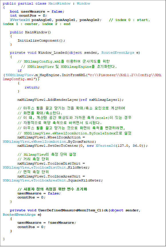 public partial class MainWindow : Window
{
    bool userMeasure = false;
    int countPos = 0;
    XVertex2d posAngle0, posAngle1, posAngle2;    // index 0 : start, index 1 : center, index 2 : end

public MainWindow()
    {
        InitializeComponent();
}

private void Window_Loaded(object sender, RoutedEventArgs e)    
{
        // XMilmapConfig.xml ̿Ͽ   
// NXMilmapView  NXMilmapEngine ʱȭѴ.
        if (!NXMilmapView.m_MapEngine.InitFromXML("c:\\Pixoneer\\Xdl1.2\\Config\\XMilmapConfig.xml"))
        {
            return;
        }

        nxMilmapView1.AddRenderLayer(ref nxMilmapLayer1);

        // 콺     Ȯ/  Ͽ 
// ȭ Ȯ/Ѵ.
        //  ,   ػ󵵿  ô(scale) ִ  
// ڵ ش ô ٲ鼭 õȴ.
        // 콺     ȭ ô Ϸ, 
// NXMilmapView.eWheelZoomAction.ByScaleIndex 
        nxMilmapView1.WheelZoomAction = NXMilmapView.eWheelZoomAction.ByZoomFactor;
        nxMilmapView1.SetGeoToCenter(0, new XVertex2d(127.0, 36.0));

        // MilmapView   
        // Ÿ  
        nxMilmapView1.ToolboxDistUnit = NXMilmapView.eToolboxDistUnit.KiloMeter;
        //   
        nxMilmapView1.ToolboxAreaUnit = NXMilmapView.eToolboxAreaUnit.SquareKiloMeter;

        //      ʱȭ
        userMeasure = false;
        countPos = 0;
}

private void UserDefinedMeasureMenuItem_Click(object sender, RoutedEventArgs e)
{
        userMeasure = !userMeasure;
        countPos = 0;
}

}
