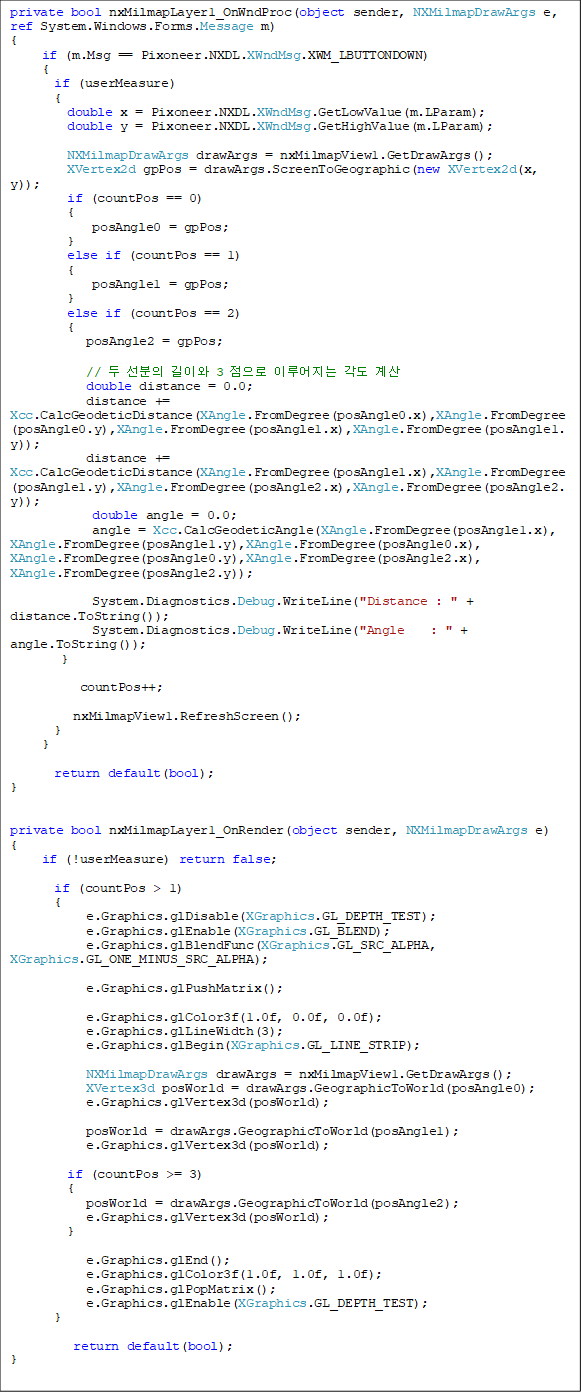 private bool nxMilmapLayer1_OnWndProc(object sender, NXMilmapDrawArgs e, ref System.Windows.Forms.Message m)
{
if (m.Msg == Pixoneer.NXDL.XWndMsg.XWM_LBUTTONDOWN)
{
if (userMeasure)
{
double x = Pixoneer.NXDL.XWndMsg.GetLowValue(m.LParam);
double y = Pixoneer.NXDL.XWndMsg.GetHighValue(m.LParam);
NXMilmapDrawArgs drawArgs = nxMilmapView1.GetDrawArgs();
XVertex2d gpPos = drawArgs.ScreenToGeographic(new XVertex2d(x, y));
if (countPos == 0)
{
posAngle0 = gpPos;
}
else if (countPos == 1)
{
posAngle1 = gpPos;
}
else if (countPos == 2)
{
posAngle2 = gpPos;
// µÎ ¼±ºÐÀÇ ±æÀÌ¿Í 3 Á¡À¸·Î ÀÌ·ç¾îÁö´Â °¢µµ °è»ê
double distance = 0.0;
distance +=
Xcc.CalcGeodeticDistance(XAngle.FromDegree(posAngle0.x),XAngle.FromDegree(posAngle0.y),XAngle.FromDegree(posAngle1.x),XAngle.FromDegree(posAngle1.y));
distance += Xcc.CalcGeodeticDistance(XAngle.FromDegree(posAngle1.x),XAngle.FromDegree(posAngle1.y),XAngle.FromDegree(posAngle2.x),XAngle.FromDegree(posAngle2.y));
double angle = 0.0;
angle = Xcc.CalcGeodeticAngle(XAngle.FromDegree(posAngle1.x), XAngle.FromDegree(posAngle1.y),XAngle.FromDegree(posAngle0.x), XAngle.FromDegree(posAngle0.y),XAngle.FromDegree(posAngle2.x), XAngle.FromDegree(posAngle2.y));
System.Diagnostics.Debug.WriteLine("Distance : " + distance.ToString());
System.Diagnostics.Debug.WriteLine("Angle : " + angle.ToString());
}
countPos++;
nxMilmapView1.RefreshScreen();
}
}
return default(bool);
}
private bool nxMilmapLayer1_OnRender(object sender, NXMilmapDrawArgs e)
{
if (!userMeasure) return false;
if (countPos > 1)
{
e.Graphics.glDisable(XGraphics.GL_DEPTH_TEST);
e.Graphics.glEnable(XGraphics.GL_BLEND);
e.Graphics.glBlendFunc(XGraphics.GL_SRC_ALPHA, XGraphics.GL_ONE_MINUS_SRC_ALPHA);
e.Graphics.glPushMatrix();
e.Graphics.glColor3f(1.0f, 0.0f, 0.0f);
e.Graphics.glLineWidth(3);
e.Graphics.glBegin(XGraphics.GL_LINE_STRIP);
NXMilmapDrawArgs drawArgs = nxMilmapView1.GetDrawArgs();
XVertex3d posWorld = drawArgs.GeographicToWorld(posAngle0);
e.Graphics.glVertex3d(posWorld);
posWorld = drawArgs.GeographicToWorld(posAngle1);
e.Graphics.glVertex3d(posWorld);
if (countPos >= 3)
{
posWorld = drawArgs.GeographicToWorld(posAngle2);
e.Graphics.glVertex3d(posWorld);
}
e.Graphics.glEnd();
e.Graphics.glColor3f(1.0f, 1.0f, 1.0f);
e.Graphics.glPopMatrix();
e.Graphics.glEnable(XGraphics.GL_DEPTH_TEST);
}
return default(bool);
}