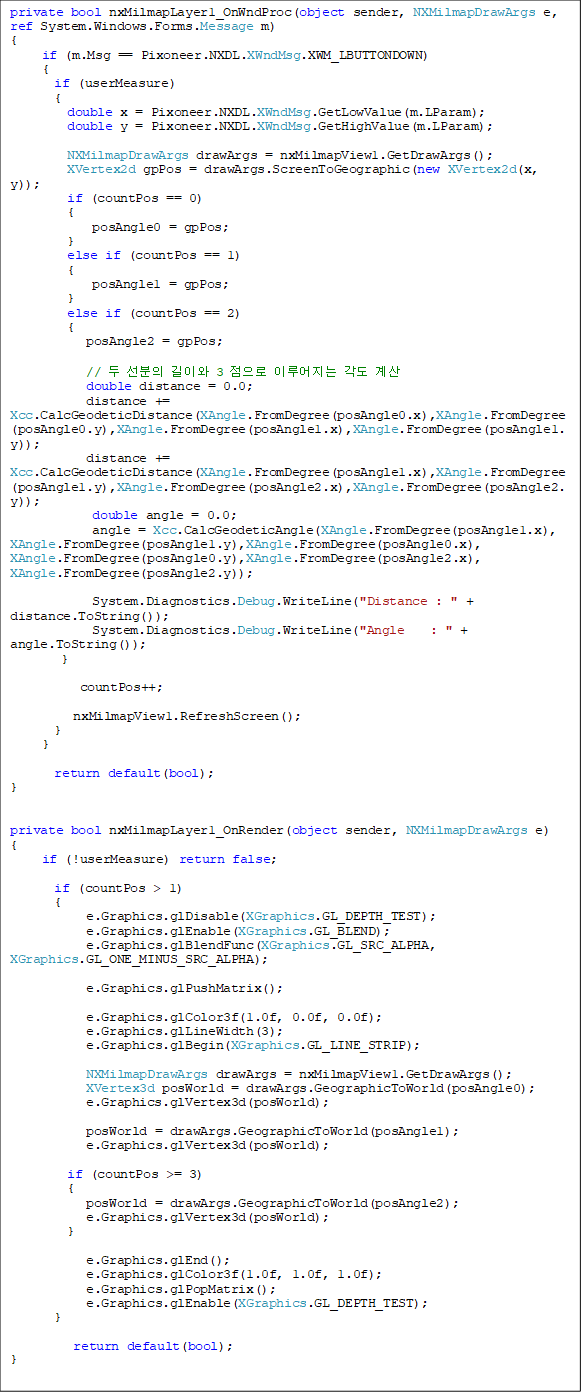 private bool nxMilmapLayer1_OnWndProc(object sender, NXMilmapDrawArgs e, ref System.Windows.Forms.Message m)
{
     if (m.Msg == Pixoneer.NXDL.XWndMsg.XWM_LBUTTONDOWN)
     {
       if (userMeasure)
       {
         double x = Pixoneer.NXDL.XWndMsg.GetLowValue(m.LParam);
         double y = Pixoneer.NXDL.XWndMsg.GetHighValue(m.LParam);

         NXMilmapDrawArgs drawArgs = nxMilmapView1.GetDrawArgs();
         XVertex2d gpPos = drawArgs.ScreenToGeographic(new XVertex2d(x, y));
         if (countPos == 0)
         {
             posAngle0 = gpPos;
         }
         else if (countPos == 1)
         {
             posAngle1 = gpPos;
         }
         else if (countPos == 2)
         {
            posAngle2 = gpPos;

            //   ̿ 3  ̷  
            double distance = 0.0;
            distance += 
Xcc.CalcGeodeticDistance(XAngle.FromDegree(posAngle0.x),XAngle.FromDegree(posAngle0.y),XAngle.FromDegree(posAngle1.x),XAngle.FromDegree(posAngle1.y));
            distance += Xcc.CalcGeodeticDistance(XAngle.FromDegree(posAngle1.x),XAngle.FromDegree(posAngle1.y),XAngle.FromDegree(posAngle2.x),XAngle.FromDegree(posAngle2.y));
             double angle = 0.0;
             angle = Xcc.CalcGeodeticAngle(XAngle.FromDegree(posAngle1.x), XAngle.FromDegree(posAngle1.y),XAngle.FromDegree(posAngle0.x), XAngle.FromDegree(posAngle0.y),XAngle.FromDegree(posAngle2.x), XAngle.FromDegree(posAngle2.y));

             System.Diagnostics.Debug.WriteLine("Distance : " + distance.ToString());
             System.Diagnostics.Debug.WriteLine("Angle    : " + angle.ToString());
        }

           countPos++;

          nxMilmapView1.RefreshScreen();
       }
     }

       return default(bool);
}


private bool nxMilmapLayer1_OnRender(object sender, NXMilmapDrawArgs e)
{
     if (!userMeasure) return false;

       if (countPos > 1)
       {
            e.Graphics.glDisable(XGraphics.GL_DEPTH_TEST);
            e.Graphics.glEnable(XGraphics.GL_BLEND);
            e.Graphics.glBlendFunc(XGraphics.GL_SRC_ALPHA, XGraphics.GL_ONE_MINUS_SRC_ALPHA);

            e.Graphics.glPushMatrix();

            e.Graphics.glColor3f(1.0f, 0.0f, 0.0f);
            e.Graphics.glLineWidth(3);
            e.Graphics.glBegin(XGraphics.GL_LINE_STRIP);

            NXMilmapDrawArgs drawArgs = nxMilmapView1.GetDrawArgs();
            XVertex3d posWorld = drawArgs.GeographicToWorld(posAngle0);
            e.Graphics.glVertex3d(posWorld);

            posWorld = drawArgs.GeographicToWorld(posAngle1);
            e.Graphics.glVertex3d(posWorld);

         if (countPos >= 3)
         {
            posWorld = drawArgs.GeographicToWorld(posAngle2);
            e.Graphics.glVertex3d(posWorld);
         }

            e.Graphics.glEnd();
            e.Graphics.glColor3f(1.0f, 1.0f, 1.0f);
            e.Graphics.glPopMatrix();
            e.Graphics.glEnable(XGraphics.GL_DEPTH_TEST);
       }

          return default(bool);
}
