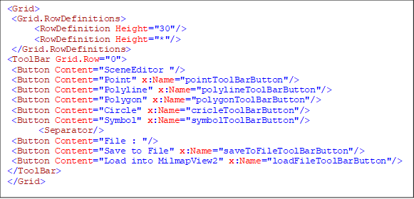 <Grid>
 <Grid.RowDefinitions>
      <RowDefinition Height="30"/>
      <RowDefinition Height="*"/>
 </Grid.RowDefinitions>
<ToolBar Grid.Row="0">
 <Button Content="SceneEditor "/>
 <Button Content="Point" x:Name="pointToolBarButton"/>
 <Button Content="Polyline" x:Name="polylineToolBarButton"/>
 <Button Content="Polygon" x:Name="polygonToolBarButton"/>
 <Button Content="Circle" x:Name="cricleToolBarButton"/>
 <Button Content="Symbol" x:Name="symbolToolBarButton"/>
       <Separator/>
 <Button Content="File : "/>
 <Button Content="Save to File" x:Name="saveToFileToolBarButton"/>
<Button Content="Load into MilmapView2" x:Name="loadFileToolBarButton"/>
</ToolBar>
</Grid>

