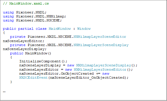 // MainWindow.xaml.cs

using Pixoneer.NXDL;
using Pixoneer.NXDL.NXMilmap;
using Pixoneer.NXDL.NSCENE;

public partial class MainWindow : Window
{
    private Pixoneer.NXDL.NSCENE.NXMilmapLayerSceneEditor nxSceneLayerEditor;
private Pixoneer.NXDL.NSCENE.NXMilmapLayerSceneDisplay nxSceneLayerDisplay;
    public MainWindow()
{
         InitializeComponent();
         nxSceneLayerDisplay = new NXMilmapLayerSceneDisplay();
         nxSceneLayerEditor = new NXMilmapLayerSceneEditor();
         nxSceneLayerEditor.OnObjectCreated += new 
NXSCEditEvent(nxSceneLayerEditor_OnObjectCreated);
}



