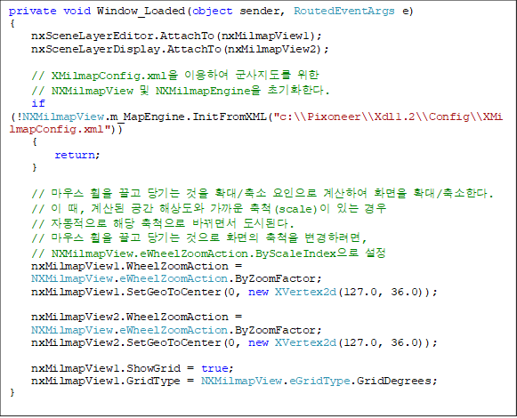 private void Window_Loaded(object sender, RoutedEventArgs e)
{
    nxSceneLayerEditor.AttachTo(nxMilmapView1);
    nxSceneLayerDisplay.AttachTo(nxMilmapView2);

    // XMilmapConfig.xml ̿Ͽ   
// NXMilmapView  NXMilmapEngine ʱȭѴ.
    if (!NXMilmapView.m_MapEngine.InitFromXML("c:\\Pixoneer\\Xdl1.2\\Config\\XMilmapConfig.xml"))
    {
        return;
    }

    // 콺     Ȯ/  Ͽ ȭ Ȯ/Ѵ.
    //  ,   ػ󵵿  ô(scale) ִ  
// ڵ ش ô ٲ鼭 õȴ.
    // 콺     ȭ ô Ϸ,
// NXMilmapView.eWheelZoomAction.ByScaleIndex 
    nxMilmapView1.WheelZoomAction = 
NXMilmapView.eWheelZoomAction.ByZoomFactor;
    nxMilmapView1.SetGeoToCenter(0, new XVertex2d(127.0, 36.0));

    nxMilmapView2.WheelZoomAction = 
NXMilmapView.eWheelZoomAction.ByZoomFactor;
    nxMilmapView2.SetGeoToCenter(0, new XVertex2d(127.0, 36.0));

    nxMilmapView1.ShowGrid = true;
    nxMilmapView1.GridType = NXMilmapView.eGridType.GridDegrees;
}
