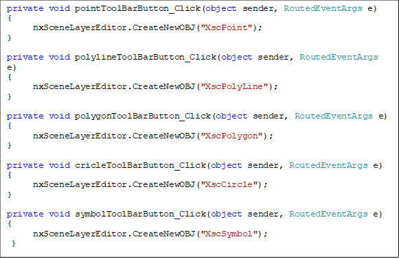 private void pointToolBarButton_Click(object sender, RoutedEventArgs e)
{
      nxSceneLayerEditor.CreateNewOBJ("XscPoint");
}

private void polylineToolBarButton_Click(object sender, RoutedEventArgs e)
{
      nxSceneLayerEditor.CreateNewOBJ("XscPolyLine");
}

private void polygonToolBarButton_Click(object sender, RoutedEventArgs e)
{
      nxSceneLayerEditor.CreateNewOBJ("XscPolygon");
}

private void cricleToolBarButton_Click(object sender, RoutedEventArgs e)
{
      nxSceneLayerEditor.CreateNewOBJ("XscCircle");
}

private void symbolToolBarButton_Click(object sender, RoutedEventArgs e)
{
      nxSceneLayerEditor.CreateNewOBJ("XscSymbol");
 }

private void pointToolBarButton_Click(object sender, RoutedEventArgs e)
{
      nxSceneLayerEditor.CreateNewOBJ("XscPoint");
}

private void polylineToolBarButton_Click(object sender, RoutedEventArgs e)
{
      nxSceneLayerEditor.CreateNewOBJ("XscPolyLine");
}

private void polygonToolBarButton_Click(object sender, RoutedEventArgs e)
{
      nxSceneLayerEditor.CreateNewOBJ("XscPolygon");
}

private void cricleToolBarButton_Click(object sender, RoutedEventArgs e)
{
      nxSceneLayerEditor.CreateNewOBJ("XscCircle");
}

private void symbolToolBarButton_Click(object sender, RoutedEventArgs e)
{
      nxSceneLayerEditor.CreateNewOBJ("XscSymbol");
 }
