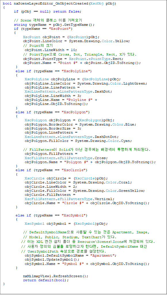 bool nxSceneLayerEditor_OnObjectCreated(XscObj pObj)
{
      if (pObj == null) return false;

      // Scene ü Ŭ ̸ 
      string typeName = pObj.GetTypeName();
      if (typeName == "XscPoint")
    {
           XscPoint objPoint = (XscPoint)pObj;
           objPoint.LineColor = System.Drawing.Color.Yellow;
           // Point ũ
            objPoint.LineWidth = 10;
           // PointType Cross, Dot, Triangle, Rect, X ִ.
           objPoint.PointType = XscPoint.ePointType.Rect;
           objPoint.Name = "Point #" + objPoint.ObjID.ToString();
       }
       else if (typeName == "XscPolyLine")
       {
            XscPolyLine objPolyLine = (XscPolyLine)pObj;
            objPolyLine.LineColor = System.Drawing.Color.LightGreen;
            objPolyLine.LinePattern = 
XscLinePattern.eLinePatternType.DashDot;
            objPolyLine.LineWidth = 3;
            objPolyLine.Name = "Polyline #" + 
objPolyLine.ObjID.ToString();
       }
       else if (typeName == "XscPolygon")
       {
            XscPolygon objPolygon = (XscPolygon)pObj;
            objPolygon.BorderColor = System.Drawing.Color.Blue;
            objPolygon.BorderSize = 3;
            objPolygon.LinePattern =
            XscLinePattern.eLinePatternType.DashDotDot;
            objPolygon.FillColor = System.Drawing.Color.Cyan;

           // FillPattern Solid ƴ 쿡  ϰ óȴ.
            objPolygon.FillPattern = 
XscFillPattern.eFillPatternType.Cross;
            objPolygon.Name = "Polygon #" + objPolygon.ObjID.ToString();
       }
       else if (typeName == "XscCircle")
       {
            XscCircle objCircle = (XscCircle)pObj;
            objCircle.LineColor = System.Drawing.Color.Coral;
            objCircle.LineWidth = 2;
            objCircle.FillColor = System.Drawing.Color.GreenYellow;
            objCircle.FillPattern = 
XscFillPattern.eFillPatternType.Vertical;
            objCircle.Name = "Circle #" + objCircle.ObjID.ToString();
       }

       else if (typeName == "XscSymbol")
       {
            XscSymbol objSymbol = (XscSymbol)pObj;

           // DefaultSymbolName   ִ  Apartment, Image, 
// Model, Public, Stadium, TextChart ִ.
          // ̴ XDL  ġ   Resource\Scenes\Icons Ǿ ִ.
          //   ɺ εϰ Ѵٸ, DefaultSymbolName  
// UserSymbolPath Ӽ θ Ѵ.
            objSymbol.DefaultSymbolName = "Apartment";
            objSymbol.UpdateSymbol();
            objSymbol.Name = "Symbol #" + objSymbol.ObjID.ToString();
       }

           nxMilmapView1.RefreshScreen();
           return default(bool);
}
