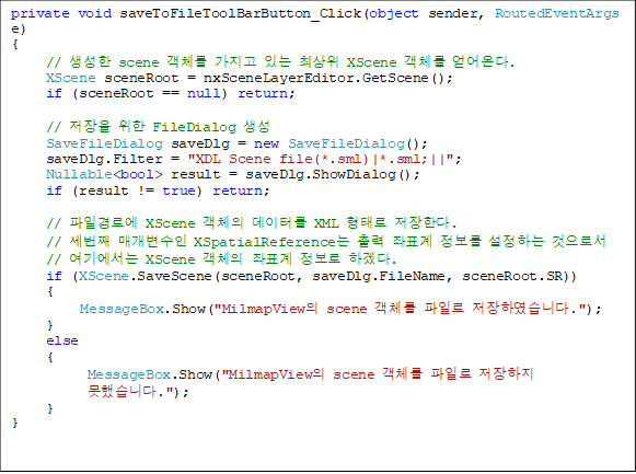 private void saveToFileToolBarButton_Click(object sender, RoutedEventArgs e)
{
     //  scene ü  ִ ֻ XScene ü ´.
     XScene sceneRoot = nxSceneLayerEditor.GetScene();
     if (sceneRoot == null) return;

     //   FileDialog 
     SaveFileDialog saveDlg = new SaveFileDialog();
     saveDlg.Filter = "XDL Scene file(*.sml)|*.sml;||";
     Nullable<bool> result = saveDlg.ShowDialog();
     if (result != true) return;

     // ϰο XScene ü ͸ XML · Ѵ.
     // ° Ű XSpatialReference  ǥ  ϴ μ
// ⿡ XScene ü ǥ  ϰڴ.
     if (XScene.SaveScene(sceneRoot, saveDlg.FileName, sceneRoot.SR))
     {
          MessageBox.Show("MilmapView scene ü Ϸ Ͽϴ.");
     }
     else
     {
           MessageBox.Show("MilmapView scene ü Ϸ  
߽ϴ.");
     }
}
