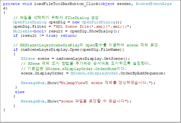 private void loadFileToolBarButton_Click(object sender, RoutedEventArgs e)
{
     //  ϱ ؼ FIleDialog 
     OpenFileDialog openDlg = new OpenFileDialog();
     openDlg.Filter = "XDL Scene file(*.sml)|*.sml;||";
     Nullable<bool> result = openDlg.ShowDialog();
     if (result != true) return;

     // NXPlanetLayerSceneDisPlay OpenԼ ̿Ͽ scene ü ε
     if (nxSceneLayerDisplay.Open(openDlg.FileName))
     {
         XScene scene = nxSceneLayerDisplay.GetScene();
         // XSene ü   ߰Ǵ  ϵ Ѵ.
         // ⺻ XScene.eDisplayOrder.OrderNone̴.
         scene.DisplayOrder = XScene.eDisplayOrder.OrderByAddSequence;

         MessageBox.Show("MilmapView scene ü ϰڽϴ.");
      }
      else
     {
         MessageBox.Show("scene  ε  ϴ");
     }
}
